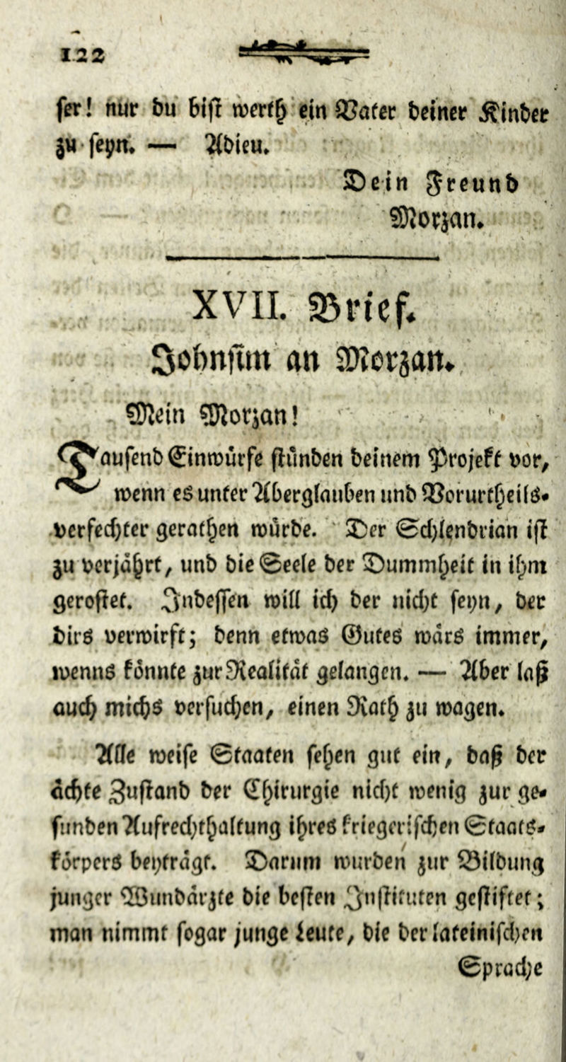 ( 1.22 fcr! nur bu bijl 9?öfct bciner Älnbcr lufcpn, — ^bifu, I * JDe.in 50^OfJ(^n* ! XVII. SDvtcf. <- .. 3obnüm an SOlerjait.. ’ . ?DJdn 5jJiorian! ^ ' • • ^^oufenb€inn)ürfe flünben beutfm ^rojeff Dor, n)chn es unfer ^(berglaiiben iihb QJcrurtljeifS» •toerfccfjtcr gerfll^cii rou'rb'e. X:et 0d)(enbmn ifl ju wrja^rf, unb bic@celc bcr ©umm^eit in if;>nt geroficf. fci)«/ bet birö ueriDirff; bcnn cfmaö ©utes rodcö immer, ii>emis fonnte jur^cailidi gelangen. — 2(6er laß ouc^ mi(^$ t>erfu(^en, einen dvat^ jii rnagen. XOe »elfe 0faafen fe^en gut ein, baß ber d(^>fe 3«ßanb ber €^iriirgic nic()f wenig jur ge« fiinben7(nfred;t^a((ung i^reö friegeitfcften 0taois» förpcrS bei;erdgf. Damm würben jnr S3ilbung junger ®iinbdrj(e bie befjen * mon nimmt fogar junge ieute, bie ber lafeinifdien 0prüd;c