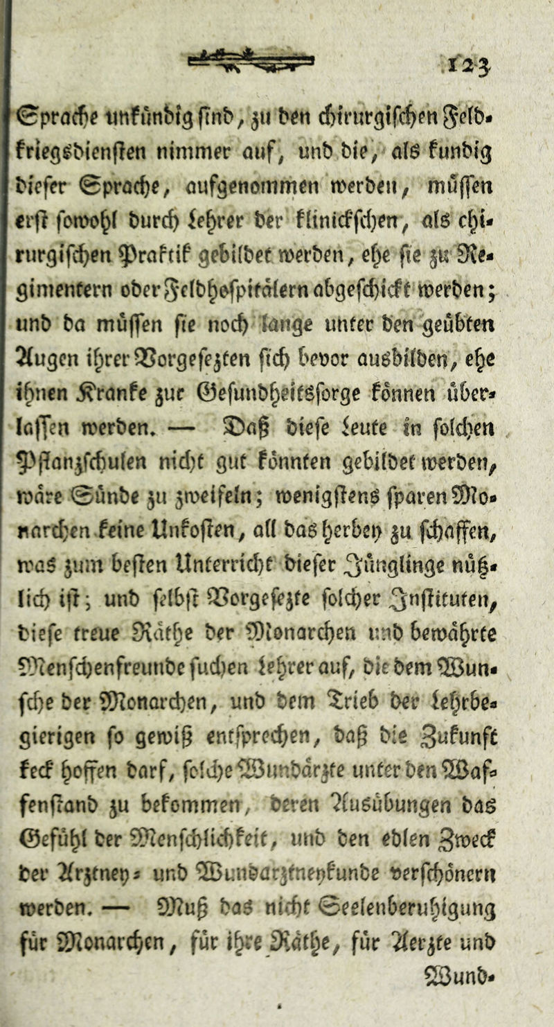 ©prflc^e imPiinbigftnb/ ju bcn cbtrurgifcbfn frleg^bicnllen nimmfc auf, unb bie, öl6 futibig bicfcr 0pM(be, aufgetiomnicn roerboi^ muffm «rfl foa>o^l burcb ifb*“®** ftinicffrf)en, ölS c\^u riirgifcbcn ^raftif geSKbef werben, ä)t fic ju 3{e« gimentern ober^ctb^^fplfoiern abgefd)tcff werben; unb ba muffen fie noch lange unter ben geübten ^ugen i^rerOSorgefejten ftcb bepor auöbilben, e^e i^nen ^ranPe juc ©efunb^ejfgforgc fonnen über* (offen werben. — SJ)a0 btefc ieute in foldjen 5-'i?anjf(fiulen ntd)t gut fönnten gebilbet trerben, Ware 0unbe jn 5n>eifcln; wenigffenö fparcn9)?o» nordjen.feine Unfoflen, ad baggerben ju febaffen, was jum befien Unterricht biefer ^nnglingc nu|* lid) if't; unb felbft iCergefejte foId)er ^nfütufen, tiefe treue Dvdtbe ber fOionarcben unb bewahrte ?}ienfcbcnfreunbc fudjen (e^rer auf, bie bem 5Bun* fd)e ber SfJionarcben, unb bem ‘trieb ber fc^rbe* gierigen fo gewi^ entfpreeben, ba^ bie B^funff feef hoffen borf, fc(d)ei23iU'.bdrKe unter ben 5ßaf* fenfronb ju befommen, beren ?iu6ubungen bag ©efühl ber 2?tenfd)lid)feit, unb ben eblen S^^eef tcr Jfrjtne^* unb ’üBunöarjfne^funbe Pcrfchdncrn werben, — 9J?u^ bog nicht Seelenberuhigung für SDionarchen, für für Hetzte unb 23unb*