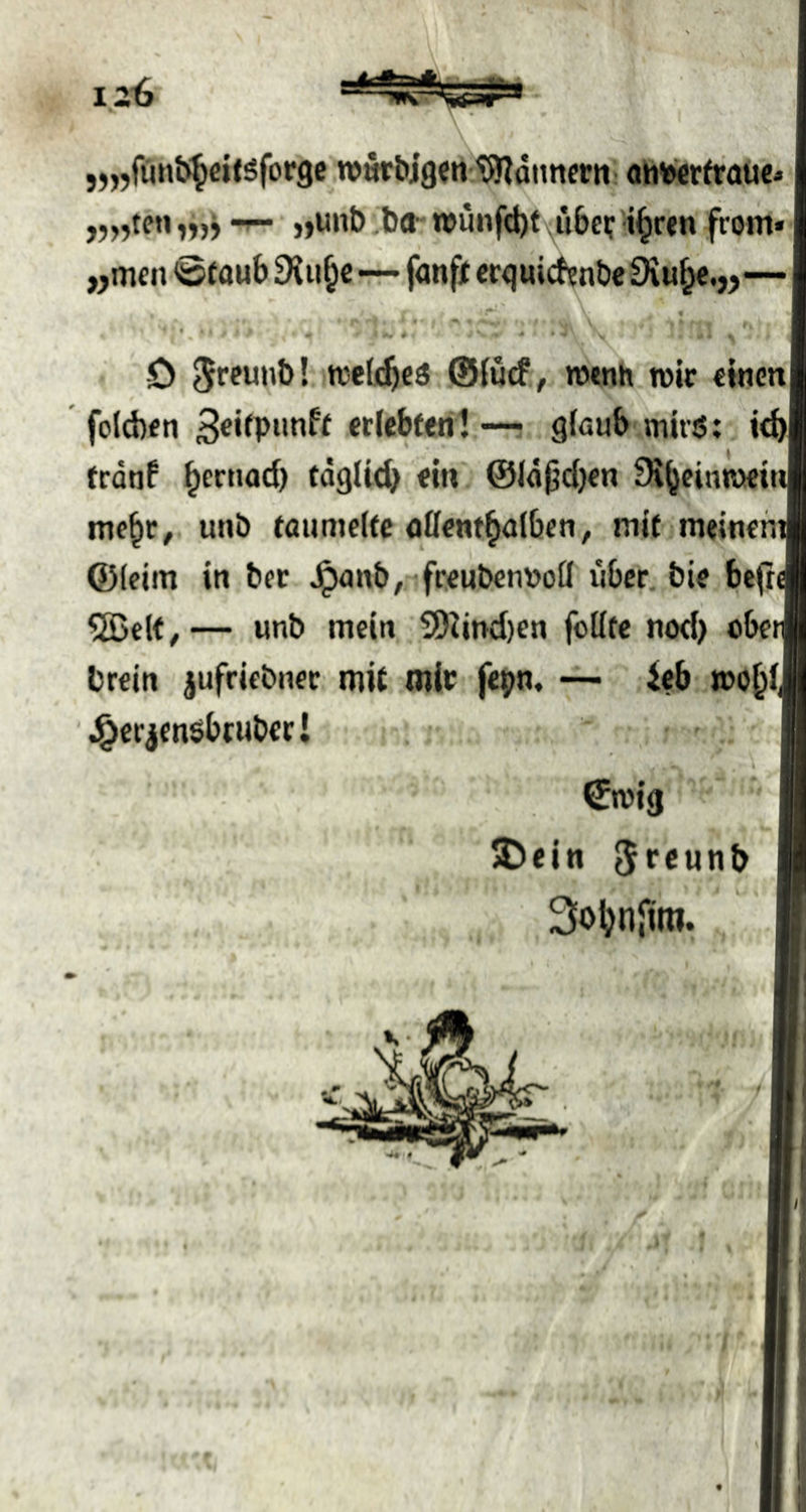 „„funb^eif sforgc .TOwrbjgenl^ditnern! ahieiertraüc* »unb .bO“ wunfd)f \u6ci: i^rtn front« „men <öfaub Oiii^c—fünft crquicf?nbe 9iu^.„— ^ • i # ^ ' ‘ 4 \ D ^fpunb! ttclnfieö @{ucf , wenn wir tttim foldten «(ebtoni •— . glaub tnirsS; id) tednf ^crtiod) tdglid^ oin @ld|jd)cn 9i^einn»tt me^c, unb foumeltc oöont^albcn, mit ■meinen Q)(eim in bec Jpanb,-'frcubennoü tiber. bie bc(i ®clt^— unb mein, S!)Und)en feilte nod> obe brein jufriebnec mit mic fepn, — ieb mo^f \§crjensbtubcr! Cmig $>ein 5fc«nb 3oljn{ira. t \ • ' w