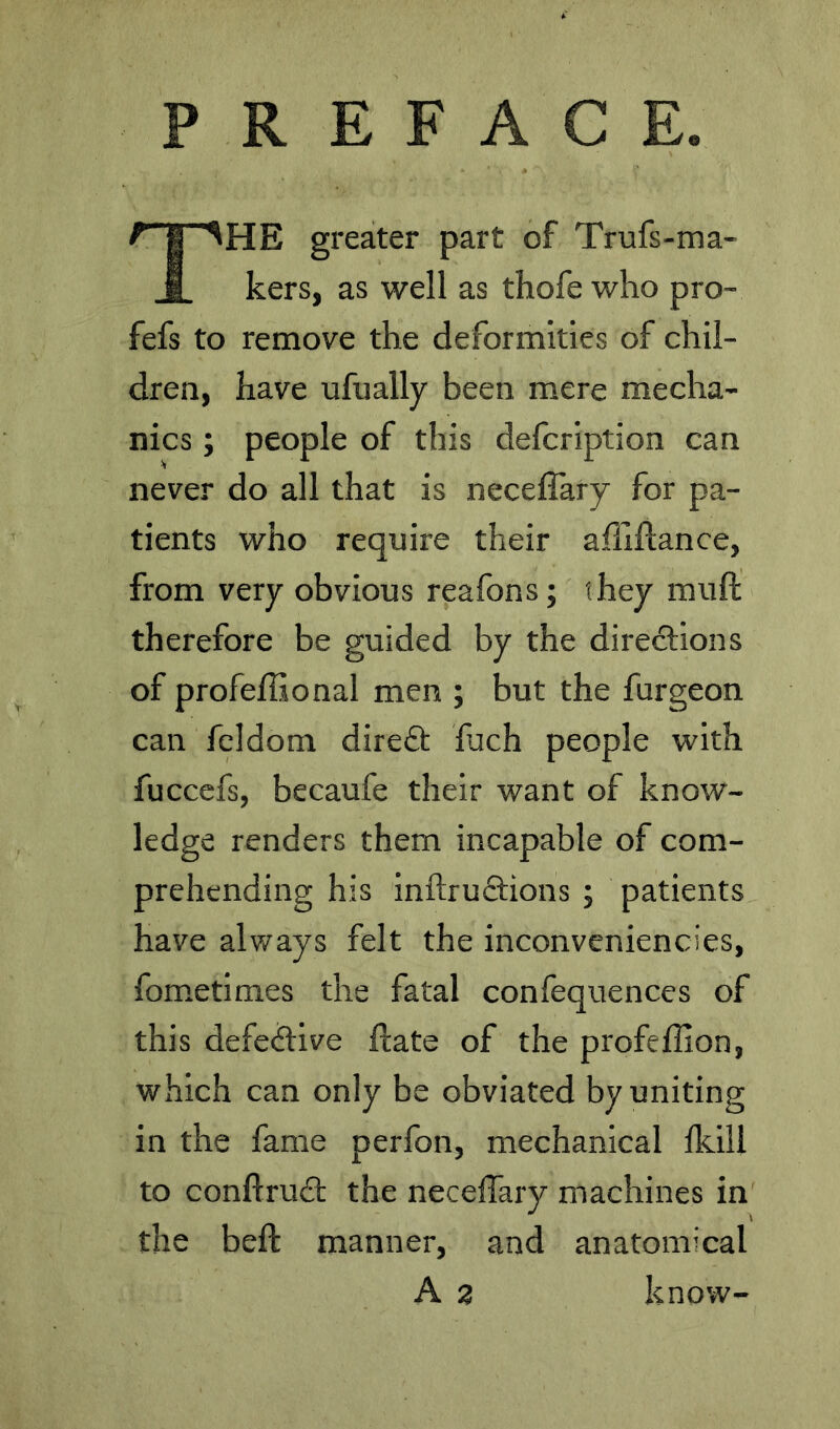 PREFACE. ^ I HHE greater part of Trufs-ma- i kers, as well as thofe who pro- fefs to remove the deformities of chil- dren, have ufually been mere mecha- nics ; people of this defcription can never do all that is neceflary for pa- tients who require their ailiflance, from very obvious reafons; they muft therefore be guided by the diredlions of profeffional men ; but the furgeon can feldom direft fuch people with fuccefs, becaufe their want of know- ledge renders them incapable of com- prehending his inftruftions ; patients have always felt the inconveniencies, fometimes the fatal confequences of this defe<?live Hate of the profeffion, which can only be obviated by uniting in the fame perfon, mechanical ikill to conftrudl: the neceffary machines in the beft manner, and anatomical A 2 know-