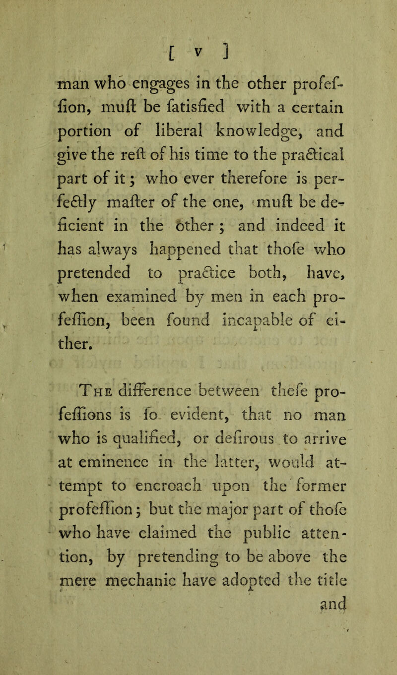 man who engages in the other profef- fion, muft be fatisfied with a certain portion of liberal knowledge, and give the reft of his time to the praftical part of it; who ever therefore is per- feftly mafter of the one, ‘muft be de^ ficient in the other; and indeed it has always happened that thofe who pretended to praflice both, have, when examined by men in each pro- feffion, been found incapable of ei- ther. The difference between thefe pro- feffions is fo evident, that no man who is qualified, or defirous to arrive at eminence in the latter, would at- tempt to encroach upon the former profeffion; but the major part of thofe who have claimed the public atten- tion, by pretending to be above the mere mechanic have adopted tlie title and