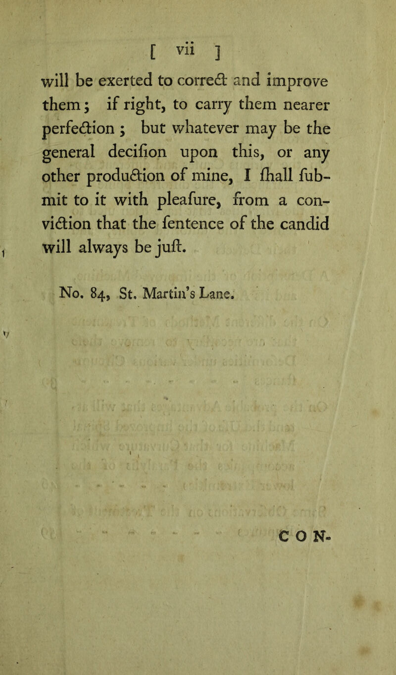 will be exerted to corredt and improve them; if right, to carry them nearer perfedlion ; but whatever may be the general decilion upon this, or any other produdion of mine, I fhall fub- mit to it with pleafure, from a con- vidion that the fentence of the candid will always be juft. No. 84, St. Martin’s Lane. CON-