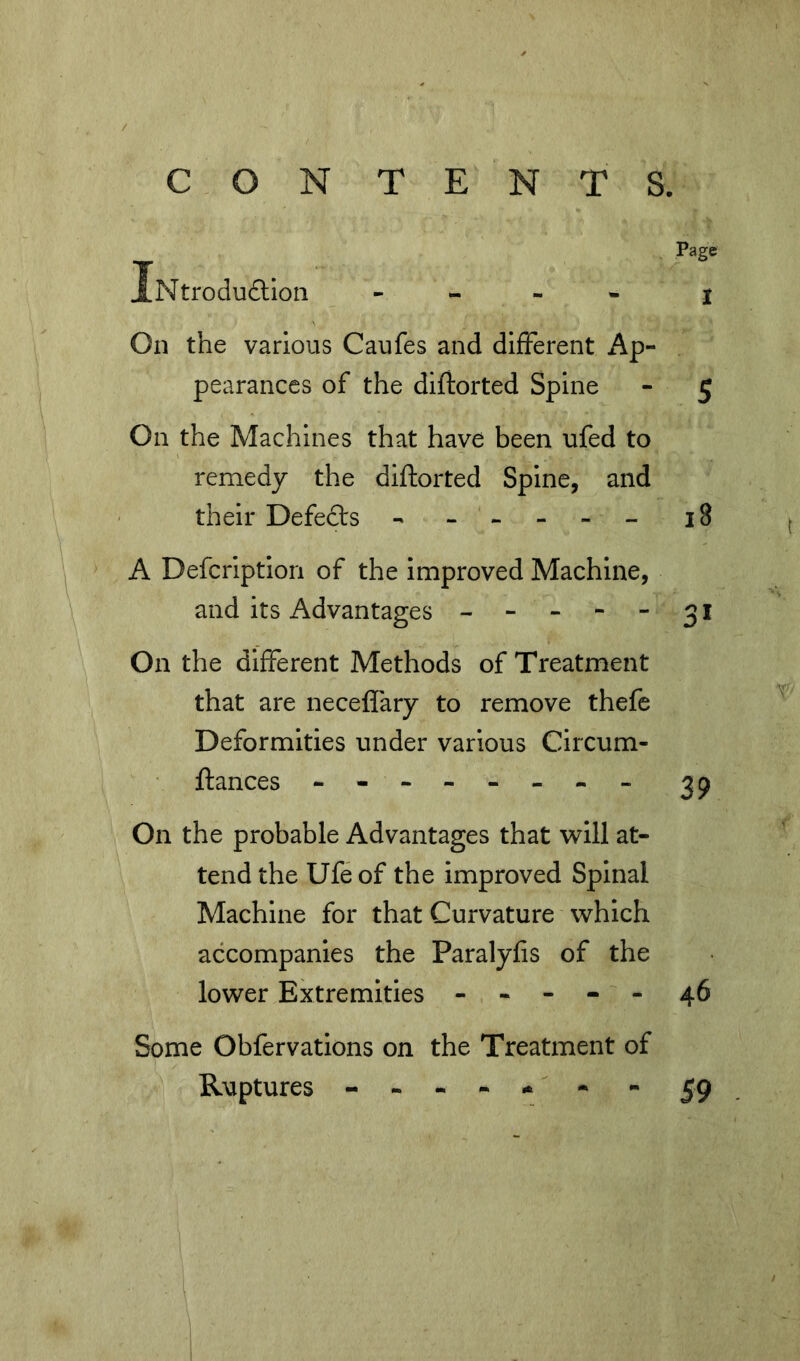 CON TENTS. Page JlNtroduftioii - - - . I On the various Caufes and different Ap- pearances of the diftorted Spine - 5 On the Machines that have been ufed to remedy the diftorted Spine, and their Defedts - - -- -- 18 A Defcription of the improved Machine, and its Advantages -----31 On the different Methods of Treatment that are neceffary to remove thefe Deformities under various Circum- ftances ^9 On the probable Advantages that will at- tend the Ufe of the improved Spinal Machine for that Curvature which accompanies the Paralyfis of the lower Extremities ----- 46 Some Obfervations on the Treatment of Ruptures - - - - - - 59