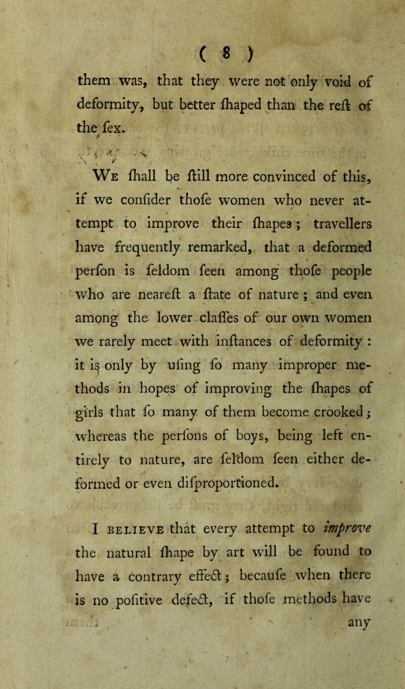 them was, that they were not only void of deformity, but better fhaped than the reft of the fex. ■ . We (hall l^e ftlll more convinced of this, if WQ confider thofe women who never at- tempt to Improve their fhape3; travellers have frequently remarked, that a deformed ( perfon Is feldom feen among thofe people who are neareft a ftate of nature ; and even among the lower claffes of our own women we rarely meet with Inftances of deformity : It I^ only by ufing fo many Improper me- thods In hopes of Improving the fhapes of girls that fo many of them become crooked; whereas the perfons of boys, being left en- tirely to nature, are feldom feen either de- formed or even difproportioned. I BELIEVE that every attempt to improve the natural fhape by art will be found to have a contrary effe6l; becaufe when there is no pofitive defe£l, if thofe methods have any