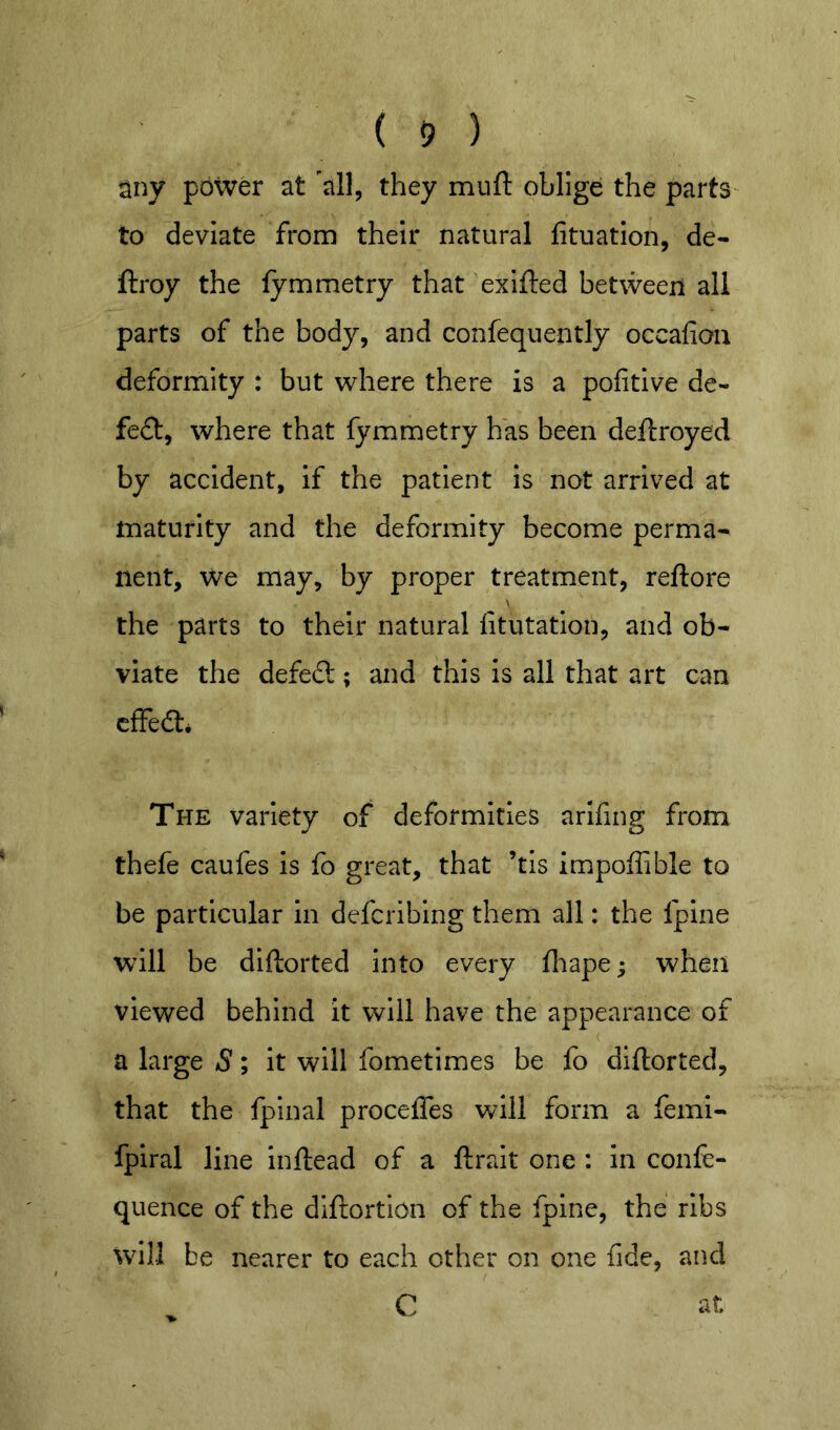 ( 5 ) any power at 'all, they muft oblige the parts' to deviate from their natural lituation, de- ftroy the lymmetry that exifted between all parts of the body, and confequently occafiou deformity : but where there is a pofitive de- feat, where that fymmetry has been deftroyed by accident, if the patient is not arrived at maturity and the deformity become perma- nent, we may, by proper treatment, reftore the parts to their natural fitutation, and ob- viate the defed; and this is all that art can cfFed* The variety of deformities arifing from thefe caufes is fo great, that ’tis impoffible to be particular in defcribing them all: the fpine will be diftorted into every fliape; when viewed behind it will have the appearance of a large S; it will fometimes be fo diftorted, that the fplnal proceffes will form a femi- fpiral line inftead of a ftrait one : in conle- quence of the diftortion of the fpine, the ribs \vill be nearer to each other on one fide, and C at