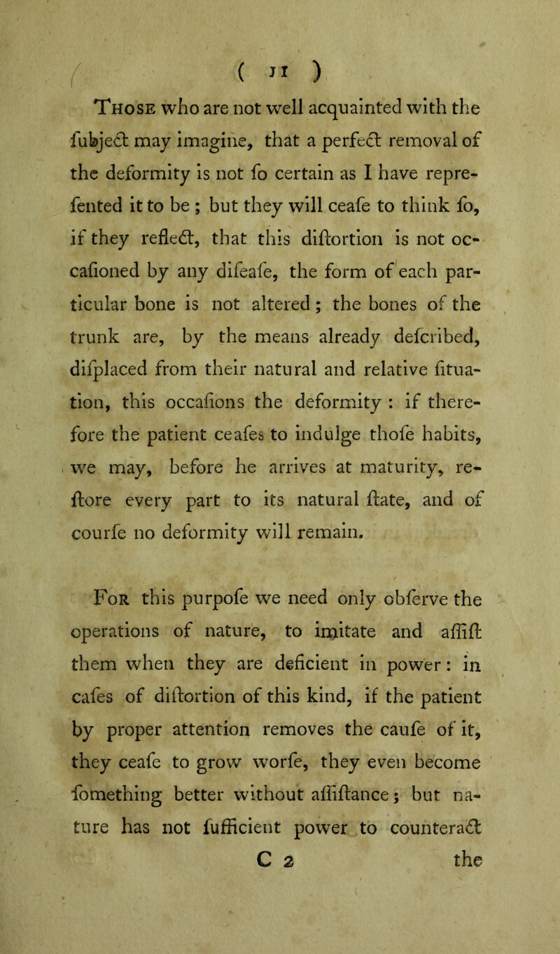 ^ Those who are not well acquainted with the fubject may imagine, that a perfect removal of the deformity Is not fo certain as I have repre- fented it to be ; but they will ceafe to think fo, if they refled:, that this diftortion is not oc- cafioned by any difeafe, the form of each par- ticular bone is not altered; the bones of the trunk are, by the means already defcribed, dlfplaced from their natural and relative fitua- tion, this occafions the deformity : if there- fore the patient ceafes to indulge thofe habits, w^e may, before he arrives at maturity, re- ftore every part to its natural ftate, and of courfe no deformity will remain. For this purpofe we need only oblerve the operations of nature, to in^itate and aflift them when they are deficient in power: in cafes of diftortion of this kind, if the patient by proper attention removes the caufe of it, they ceafe to grow worfe, they even become fomething better without afliftance 5 but na- ture has not fufiicient power to counterad C 2 the