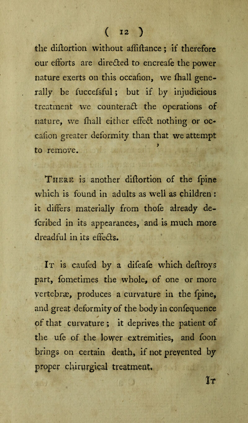 the diftortion without affiftance; if therefore our efforts are dlre£l:ed to encreafe the power nature exerts on this occafion, we fliall gene- rally be fucGefsful; but if by Injudicious treatment we counteraft the operations of nature, we fliall either eftefl: nothing or oc-* calion greater deformity than that we attempt > to remove. There is another diftortion of the fpine which is found in adults as well as children : it differs materially from thofe already de- feribed in its appearances, and is much more dreadful in its effeds. It Is caufed by a difeafe which deftroys part, fometimes the whole, of one or more vertebi'iT, produces a curvature in the fpine, and great deformity of the body in confequence of that curvature ; it deprives the patient of the ufe of the lower extremities, and foon brings on certain death, if not prevented by proper chirurgical treatment* It