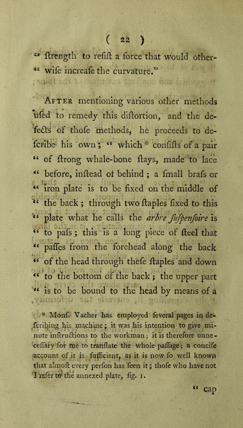 ftrengtii to refift a force that would other- wife increafe the curvature.” After mentioning various other methods lifed to remedy this diftortlon, and the de»- fefts of thofe methods^ he proceeds to de- fcrlbe* his own ; which confifts of a pair of ftrong whale-bone flays, made to lace before, inflead of behind ; a fmall brafs or iron plate is to be fixed on the middle of the back ; through twoflaples fixed to this plate what he calls the arbre ftifpenfoire is to pafs ; this is a long piece of fteel that pafles from the forehead along the back of the head through thefe flaples and down td^ the bottoni of the back ; the upper part is to be bound to the head by means of a Monf. Vacher has employed feveral pages in de- ^fGribing his machine; it was his intention to give mi- nute inftruclions to the workman; it is therefore unne- 'cefiary for me to tranflate the whole pallage; a concife account of it is fufficient, as it is now fo well known that almofl every perfon has feen it; thofe who have not I refer tO‘the annexed plate, fig. i. cap