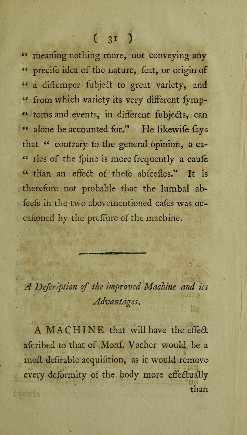 meaning nothing more, nor conveying any precife idea of the nature, feat, or origin of a diftemper fubjeft to great variety, and from which variety its very different fymp- toms and events, in different fubjefts, can alone be accounted for,” He likewlfe fays that ‘‘ contrary to the general opinion, a ca- ries of the fpine is more frequently a caufc than an effefl: of thefe abfcefles.” It is therefore not probable that the lumbal ab- fcefs in the two abovementioned cafes was oc- cafioned by the preffure of the machine. -'f Defcrtption of the improved Machine and its Advantages. A MACHINE that will have the effed afcribed to that of Monf. Vacher would be a moft defirable acquifition, as It w^ould remove^ every deformity of the body more effedually than