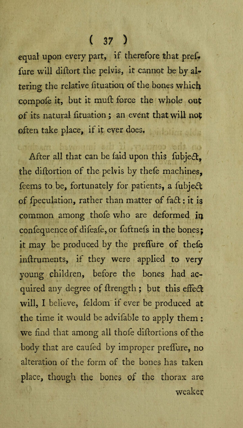 equal upon every part, if therefore that pref- fure will diftort the pelvis, it cannot be by al-*- tering the relative lituatioit of the bones which compofe it, but it muft force the whole out of its natural htuation ; an event that will not often take place, if it ever does. After all that can be laid upon this fubje^l, ' the diftortion of the pelvis by thefe machines, feems to be, fortunately for patients, a fubjedt of {peculation, rather than matter of fadt: it is common among thofe who are deformed in confequence of difeafe, or foftnefs in the bones; it may be produced by the preflTure of thefe ♦ inflruments, if they were applied to very young children, before the bones had ac- quired any degree of flrength ; but this efFedt will, I believe, feldom if ever be produced at the time it would be advifable to apply them : we find that among all thofe diflortions of the body that are caufed by improper preffure, no alteration of the form of the bones has taken place, though the bones of the thorax are weaker