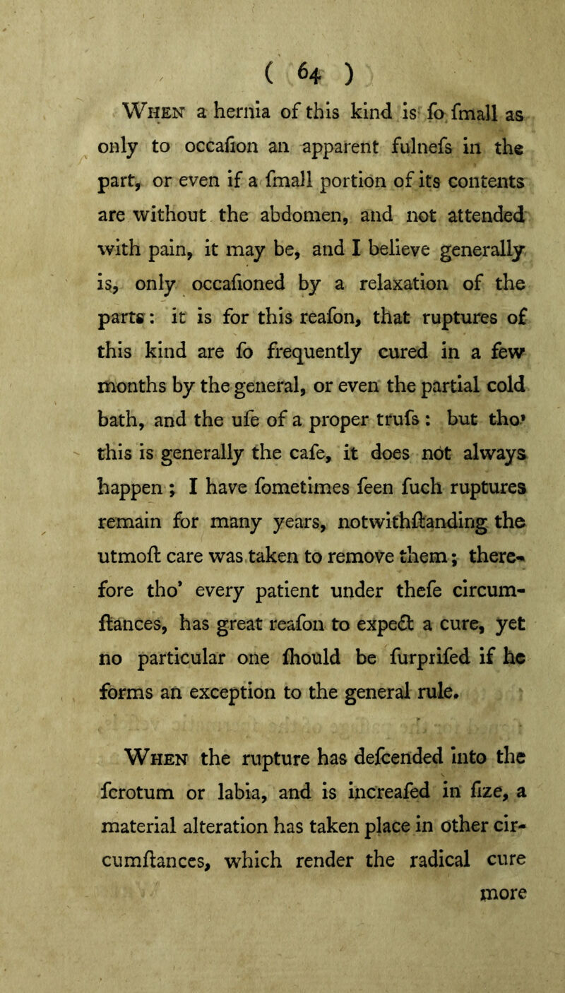 When a hernia of this kind Is fo fmall as only to occafion an apparent fulnefs in the part, or even if a fmall portion of its contents are without the abdomen, and not attended with pain, It may be, and I believe generally is, only occafioned by a relaxation of the partff: it is for this reafon, that ruptures of this kind are fo frequently cured in a few months by the general, or even the partial cold bath, and the ufe of a proper trufs : but tho* - this is generally the cafe, it does n6t always happen ; I have fometimes feen fuch ruptures remain for many years, notwithftanding the utmoft care was taken to remove them; there-* fore tho* every patient under thcfe clrcum- flances, has great reafon to expedl a cure, yet no particular one fliould be furprifed if he forms an exception to the general rule. When the rupture has defcended Into the ferotum or labia, and is increafed in fize, a material alteration has taken place in other cir- cumflanccs, which render the radical cure more