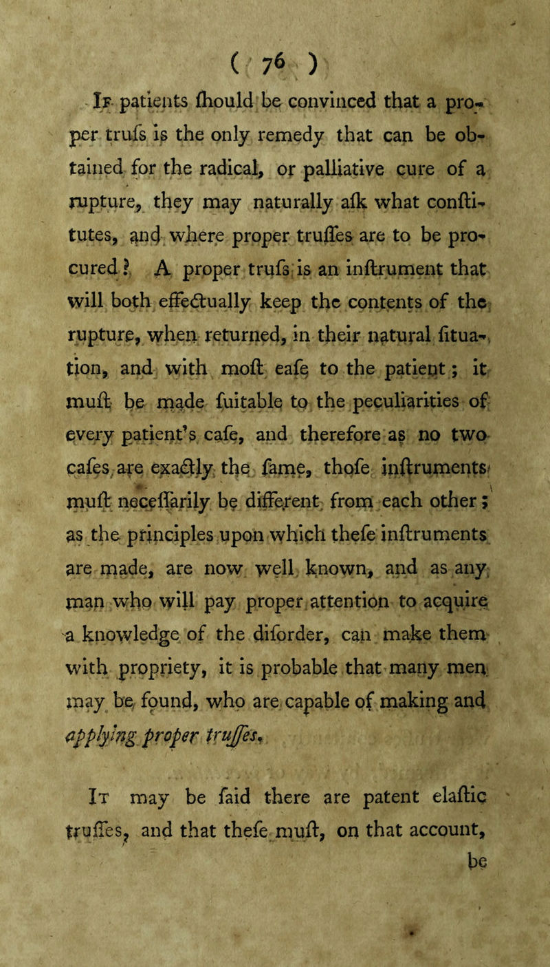 If patients fhould be convinced that a pro-, per trufs is the only remedy that can be ob- tained for the radical, or palliative cure of a rupture^ they may naturally alk what confti- tutes, and. where proper trulTes are to be pro- cured?. A proper trufs is an inftrument that will both efiedtually keep the contents of thc; rupture, when returned, in their natural fitua-. tion, and with moft eafq to the patient; it muft be rpade fuitable to the peculiarities of- every patient’s cafe, and therefore as no two cafes are exactly thq fame, thofe inftrumentS' m - ' \ muft neceffarily be different; from each other; as the principles upon which thefe inftruments are made, are now well known, and as any man who will pay proper attention to acquire a knowledge of the diforder, can make them with propriety, it is probable that many men; may be, fpund, who are capable of making and <ij>plymg. proper V^ujfes^ It may be faid there are patent elaftic tfuffes, and that thefe muft, on that account, be