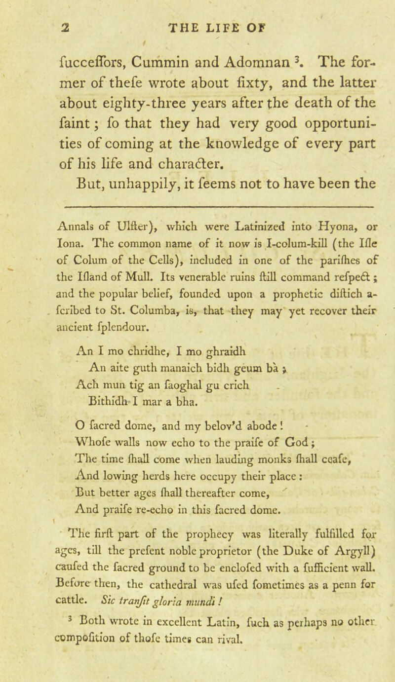 fucceflbrs, Cummin and Adomnan K The for- mer of thefe wrote about lixty, and the latter about eighty-three years after the death of the faint; fo that they had very good opportuni- ties of coming at the knowledge of every part of his life and charader. But, unhappily, it feems not to have been the Annals of Ulfter), which were Latinized into Hyona, or Iona. The common name of it now is I-colum-kill (the Ifle of Colum of the Cells), included in one of the pariflies of the Ifland of Mull. Its venerable ruins ftill command refpedl; and the popular belief, founded upon a prophetic diftich a- fcilbed to St. Columba, is, that they may yet recover their ancient fplendour. An I mo chridhe, I mo cchraidh An aite guth manaich bidh geum ba > Ach mun tig an faoghal gu crich BIthidh I mar a bha. O facred dome, and my belov’d abode 1 Whofe walls now echo to the praife of God; The time fliall come when lauding monks (hall ceafe, And lowing herds here occupy their place ; But better ages lhall thereafter come. And praife re-echo in this facred dome. I The firft part of the prophecy was literally fulfilled for ages, till the prefent noble proprietor (the Duke of Argyll) caufed the facred ground to be enclofed with a fufficient wall. Before then, the cathedral was ufed fometimes as a penn for cattle. Sic trunfit gloria mtindi ! ^ Both wrote in excellent Latin, fuch as perhaps no other compofitlon of thofe times can rival.