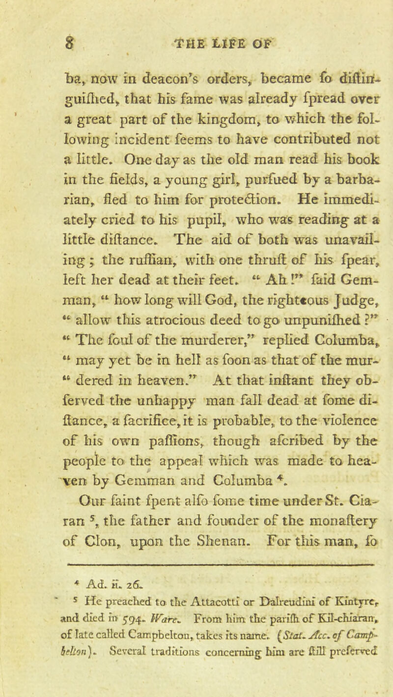 ba, now in deacon^s orders, became fo dMiri- guidied, that his fame was already fpread over a great part of the kingdom, to v/hich the fol- lowing incident feems to have contributed not a little. One day as the old man read his book in the fields, a young girl, purfued by a barba- rian, fled to him for protediion. He immedi- ately cried to his pupil, who was reading at a little diftance. The aid o.f both was unavail- ing ; the ruffian, with one thrufl; of his fpear, left her dead at their feet. “• Ah V* faid Gem- man, “ how long will God, the righteous Judge, allow tills atrocious deed to go unpuniflied “• The foul of the murderer/^ replied Columba, “ may yet be in hell as foon as that of the raur- ‘‘ dered in heaven/’' At that inflant they ob- ferved the unhappy man fall dead at fome di- flance, a facrifice,it is probable, to the violence of his own paffions, though afcribed by the people tO! the appeal which was made to hea- ven by Gemman and Columba Our faint fpent alfo fome time under St. Cia- ran the father and founder of the monaflery of Cion, upon the Shenan. For this man, lb * Ad. ii. 26^ s He preaclVed to tlie Attacottl or Halreudini of Kintyre, and died rn }Fare^ From: liiiTt the pariih of Kd-chiaxan, of late called Campbelton, takes its naane. ^Slat. jfcc. of Camp- ieHon)^ Several traditions eonceming him are flill preferved