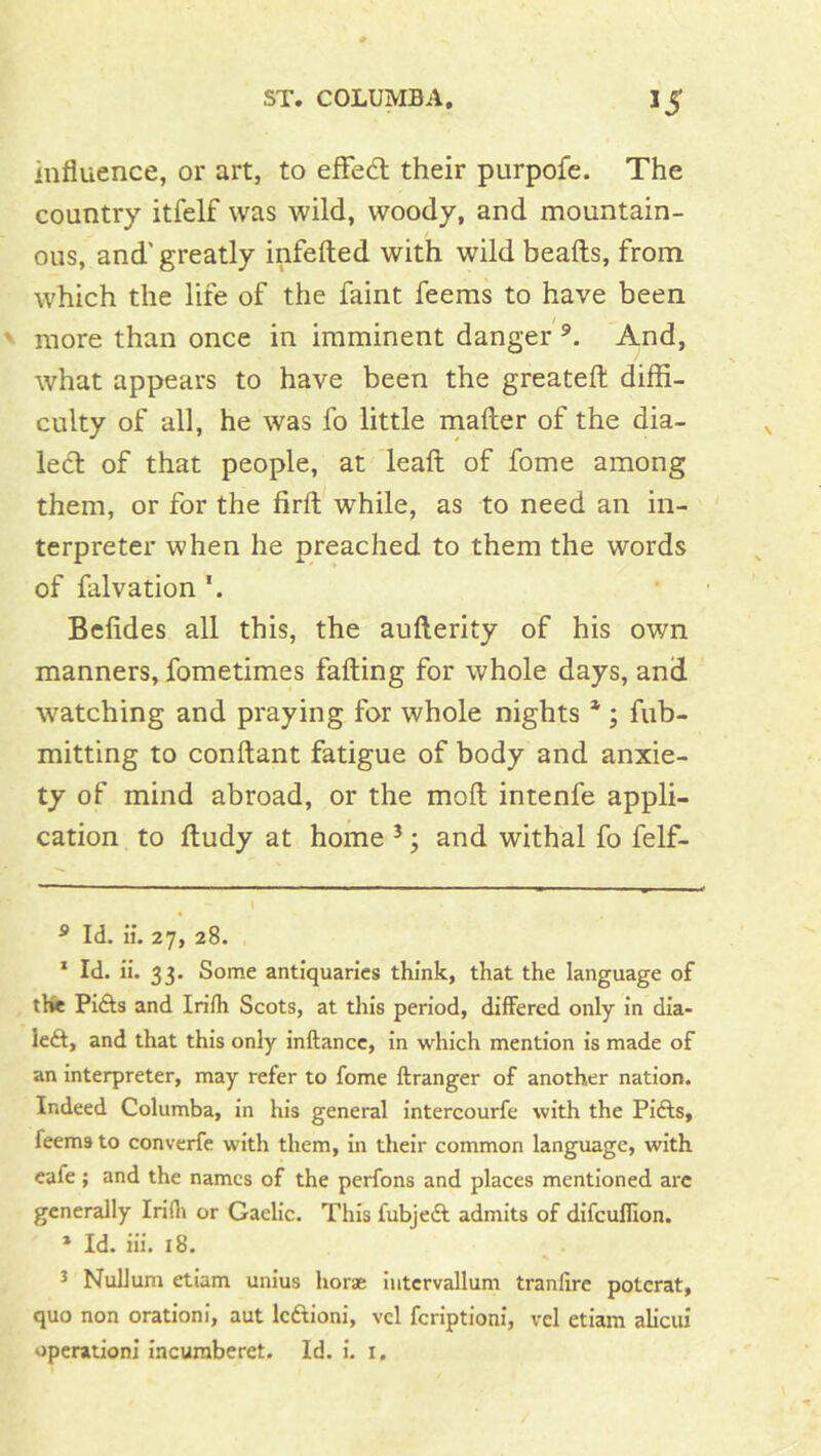 influence, or art, to efFed; their purpofe. The country itfelf was wild, woody, and mountain- ous, and'greatly infefted with wild beads, from which the life of the faint feems to have been more than once in imminent danger And, what appears to have been the greateft diffi- culty of all, he was fo little mafter of the dia- led of that people, at lead of fome among them, or for the fird while, as to need an in- terpreter when he preached to them the words of falvation Beddes all this, the auderity of his own manners, fometimes fading for whole days, and watching and praying for whole nights * * ; fub- mitting to condant fatigue of body and anxie- ty of mind abroad, or the mod intenfe appli- cation to dudy at home ’; and withal fo felf- ^ Id. ii. 27, 28. * Id. ii. 33. Some antiquaries think, that the language of the Pifts and Irilh Scots, at tliis period, differed only in dia- led, and that this only inftance, in which mention is made of an interpreter, may refer to fome ftranger of another nation. Indeed Columba, in his general intercourfe with the Pifts, feems to converfe with them, in their common language, with cafe; and the names of the perfons and places mentioned arc generally Irifli or Gaelic. This fubjed admits of difcufllon. * Id. iii. 18. 5 Nullum etiam unius horse liitcrvallum tranfire potcrat, quo non orationi, aut Icdioni, vcl fcriptionl, vel etiam alicui operation! incuraberet. Id. i. i.