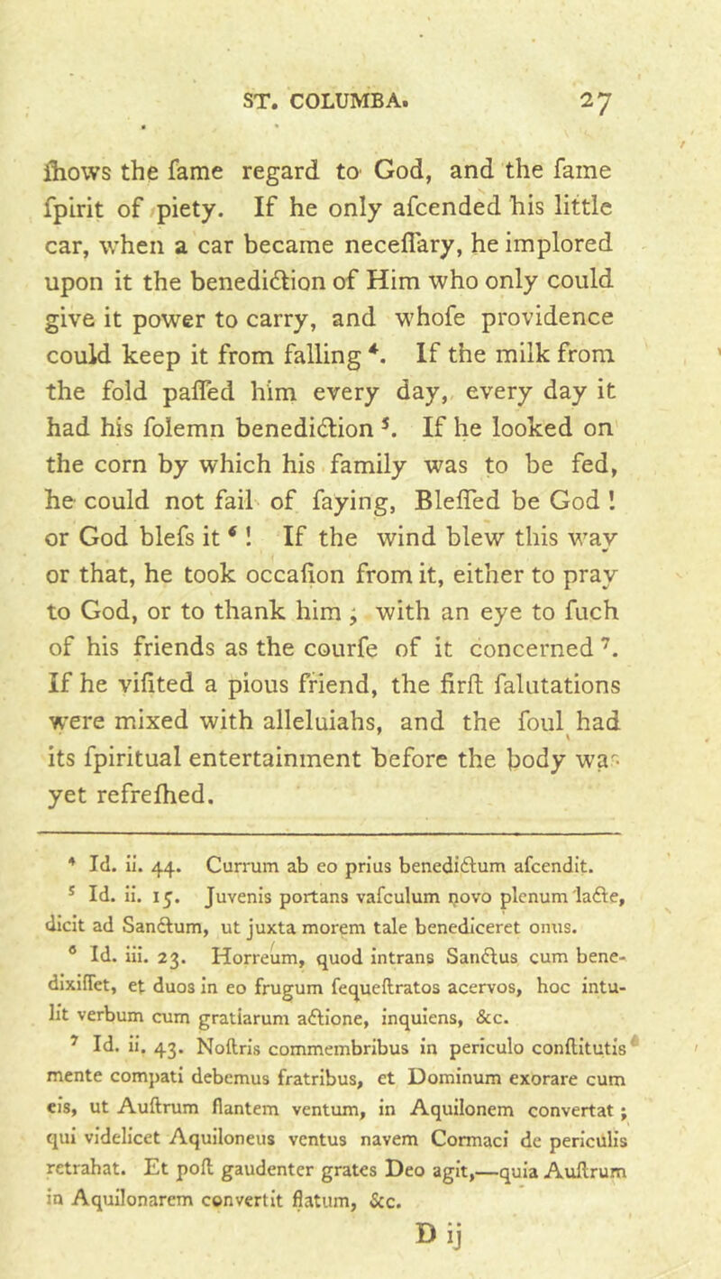 fliows the fame regard tO' God, and the fame fpirit of piety. If he only afcended his little car, when a car became necelFary, he implored upon it the benedidlion of Him who only could give it power to carry, and whofe providence could keep it from falling If the milk from the fold paffed him every day, every day it had his folemn benedidion If he looked on the corn by which his family was to be fed, he could not fail of faying, BlelTed be God I or God blefs it ‘ ! If the wind blew this way or that, he took occahon from it, either to pray to God, or to thank him ; with an eye to fuch of his friends as the courfe of it concerned If he vifited a pious friend, the firft falutations were mixed with alleluiahs, and the foul had its fpiritual entertainment before the body wa> yet refrefhed. * Id. ii. 44. Currum ab eo prius benedidlum afcendit. * Id. ii. 15. Juvenis portans vafculum novo plenum lafte, dicit ad Sanflum, ut juxta morem tale benediceret onus. ® Id. iii. 23. Horreum, quod intrans San6lus cum bene- dixifiet, et duos in eo frugum fequeftratos acervos, hoc intu- lit verbum cum gratiarum aftione, inquiens, &c. ^ Id. ii. 43. Noftris commembribus in periculo conftitutis mente compati debcmus fratribus, et Dominum exorare cum eis, ut Auftrum flantem ventum, in Aquilonem convertat; qui videlicet Aquiloneus ventus navem Cormaci de periculis retrahat. Et poll gaudenter grates Deo agit,—quia Auftrum in Aquilonarem ccnvertit flatum, &c. Dij