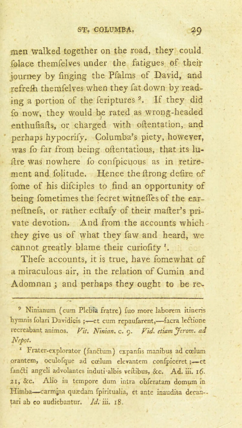 men v/alked together on the road, they could, folace themfelves under the fatigues of their journey by finging the Pfalms of David, and refrefli themfelyes when they fat down by read- ing a portion of the feriptures If they did - fo now, they would be rated as wrong-headed enthufiafts, or charged with oftentation, and ’ perhaps hypocrify. Columba’s piety, however, was fo far from being oftentatious, that its lu- llre was nowhere fo confpicuous as in retire- ment and folitude. Hence the ftrong defire of fome of his difciples to .find an opportunity of being fometimes the fecret witnefies of the ear- neftnefs, or rather ecftafy of their mailer’s pri- vate devotion. And from the accounts which they give us of what they faw and heard, we cannot greatly blame their curiofity Thefe accounts, it i§ true, have fomewhat of a miraculous air, in the relation of Cumin and Adorn nan ; and perhaps they ought to be rev- ’ Ninianum (cum Plebia fratre) fuo more laborem itineris hymnis folari Davidicis ;—et cum repaufarent,—facra leftione recreabant animos. Vit. Nin'tan. c. 9. yid. et'iam 'Jerom. ad dJrpot. * Frater-explorator (fan£lum) expanfis manibus ad ccelum orantcm, oculofque ad ccelum elevantcm confpiceret;—ct fandli angeli advolantes induti'albis vcftibus, &c. Ad. u’i. 16. 21, &c. Alio in tempore dum intra obferatam domum In Himba—carmyia quxdam fpiritualia, et ante inaudita dccan-- tari ab co audiebantur. Id. iii. 18.