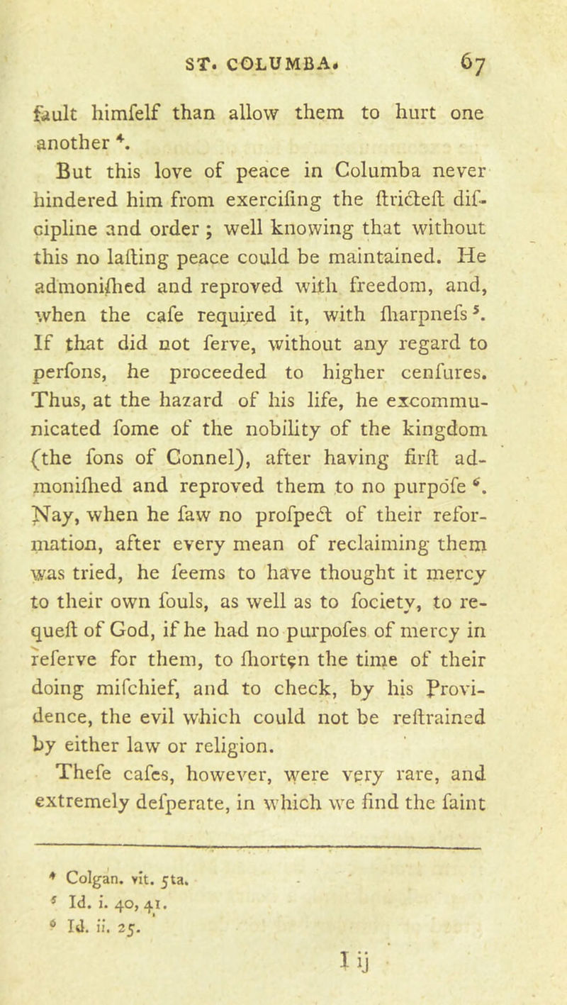 fault himfelf than allow them to hurt one another But this love of peace in Columba never hindered him from exercifing the ftricleft dif- cipline and order ; well knowing that without this no lading peace could be maintained. He admoniflied and reproved with freedom, and, when the cafe required it, with lliarpnefs If that did not ferve, without any regard to perfons, he proceeded to higher cenfures. Thus, at the hazard of his life, he excommu- nicated fome of the nobility of the kingdom (the fons of Connel), after having firft ad- monilhed and reproved them to no purpdfe Nay, when he faw no profped of their refor- niation, after every mean of reclaiming them was tried, he feems to have thought it mercy to their own fouls, as well as to fociety, to re- queft of God, if he had no purpofes of mercy in referve for them, to fliort^n the time of their doing mifchief, and to check, by his Provi- dence, the evil which could not be reftrained by either law or religion. Thefe cafes, however, were very rare, and extremely defperate, in which we find the faint ♦ Colgan. vit. jta. ^ Id. 1.40, 41. ^ Id. il. 25.