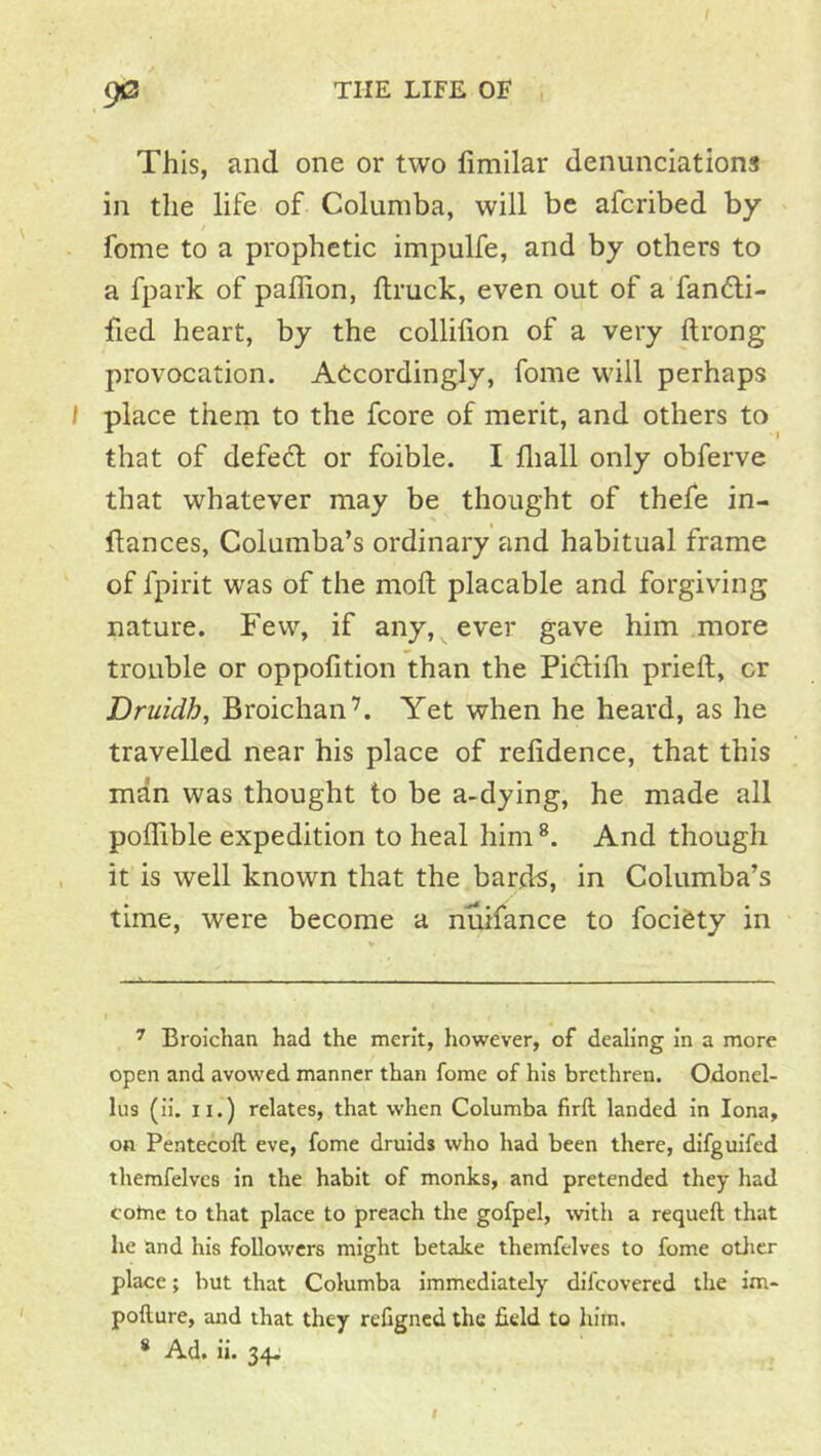 9*3 This, and one or two fimilar denunciations in the life of Columba, will be afcribed by fome to a prophetic impulfe, and by others to a fpark of paffion, ftruck, even out of a'fanfti- fied heart, by the collilion of a very ftrong provocation. Accordingly, fome will perhaps / place thern to the fcore of merit, and others to that of defedl or foible. I fliall only obferve that whatever may be thought of thefe in- flances, Columba’s ordinary and habitual frame of fpirit was of the mod placable and forgiving nature. Few, if any, ever gave him more trouble or oppofition than the Piclilli pried, or Druidh, Broichan’. Yet when he heard, as he travelled near his place of refidence, that this man was thought to be a-dying, he made all podible expedition to heal him®. And though it is well known that the bard^, in Columba’s time, were become a nuifance to fociCty in ^ Broichan had the merit, however, of dealing in a more open and avowed manner than fome of his brethren. Odonel- lus (ii. II.) relates, that when Columba firft landed in Iona, on Pentecoft eve, fome druids who had been there, difguifed therafelves in the habit of monks, and pretended they had cotne to that place to preach the gofpel, with a requeft that he and his followers might betake themfelves to fome otiicr place; but that Columba immediately difeovered the im- pofture, and that they refigned the field to him.