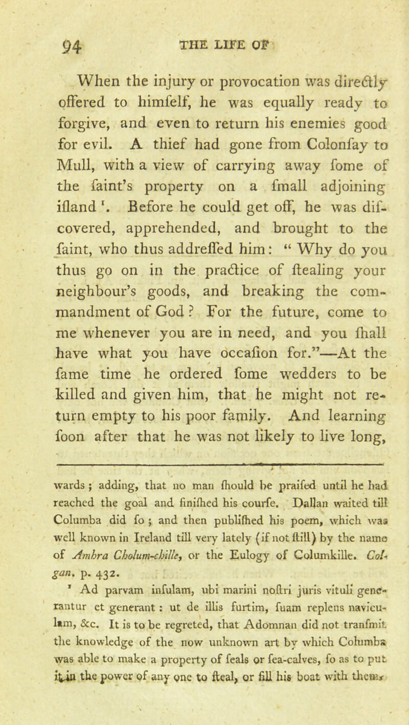 When the injury or provocation was diredly offered to himfelf, he was equally ready to forgive, and even to return his enemies good for evil. A thief had gone from Colonfay to Mull, with a view of carrying away fome of the faint’s property on a fmall adjoining ifland \ Before he could get off, he was dif- covered, apprehended, and brought to the faint, who thus addrelfed him: “ Why do you thus go on in the pradlice of dealing your neighbour’s goods, and breaking the com- mandment of God ? For the future, come to me whenever you are in need, and you fhall have what you have occafion for.”—At the fame time he ordered fome wedders to be killed and given him, that he might not re- turn empty to his poor family. And learning foon after that he was not likely to live long. wards ; adding, that no man fiiould be praifed until he had reached the goal and finiihed his courfe. Dalian waited till Columba did fo ; and then publifhed his poem, which was well known in Ireland till very lately (if notftill) by the name of Amhra Cholum-cbille, or the Eulogy of ColumkiUe. Coli gan, p. 432. * Ad parvam infulam, ubi marini noftri juris vituli gene- rantur et generant : ut de illis furtim, fuam replens navicu- Itm, &c. It is to be regreted, that Adomnan did not tranfmit the knowledge of the now unknown art by which Columba was able to make a property of feals or fea-calves, fo as to put itin the power of any one to fteal, or hll his boat w'ith tlreoi^