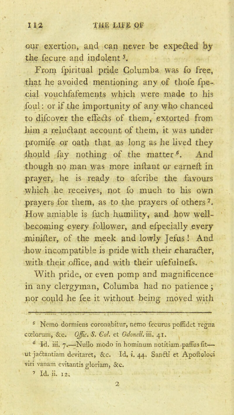 our exertion, and can never be expeded by the fecure and indolent ^ Frorn fpiritual pride Columba was fo free, that he avoided mentioning any of thofe fpe-. cial vouchfafements which w^ere made to his foul: or if the importunity of any who chanced to difcovcr the effedis of them, extorted from him a reludant account of them, it was under promife or oath that as long as he lived they Ihould fay nothing of the matter And though no man was more inftant or earneft in. prayer, he is ready to afcribe the favours which he receives, not fo much to his own prayers for them, as to the prayers of others How amiable is fuch humility, and how well- ' becoming every follower, and efpecially every minifter, of the meek and lowly Jefus! And how incompatible is pride with their charadler, with their office, and with their ufefulnefs. With pride, or even pomp and magnificence in any clergyman, Columba had no patience; nor could he fee it without being moved with ^ Nemo dormiens coronabitur, nemo fecurus poffidet regna coelorum, &c. OJlc. S. Gol. et OdoncliAii. 41. ^ Jd. iii. 7.—NuUo modo in homlnum notitiam paffusfit— ut jaftantiam devitaret, &c. Id, i. 44. Sanfti ct Apoftoloci vlri vanam evitantis gloriam, &c. ’ Id. H. 12. 2