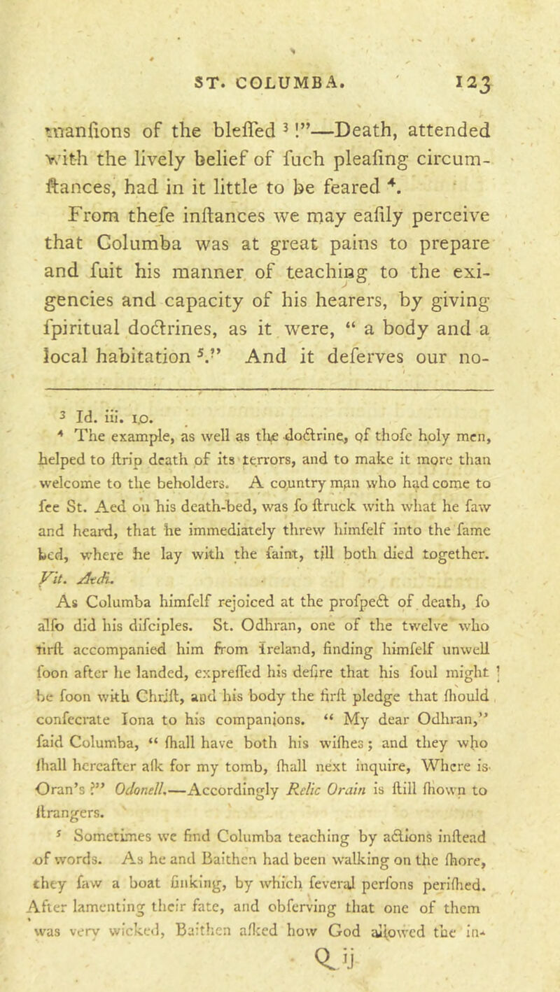 uianlions of the bleffed ^!”—Death, attended v.’ith the lively belief of fuch plealing circum- ftances, had in it little to be feared From the/e inftances we may ealily perceive that Golumba was at great pains to prepare and fuit his manner of teaching to the exi- gencies and capacity of his hearers, by giving fpiritual dodlrines, as it were, “ a body and a local habitation And it deferves our no- 3 Id. ill. i.o. ^ The example, as well as tlie doftrine, qf thofc holy men, helped to llrio death of its terrors, and to make it more than welcome to the beholders. A country man who had come to fee St. Aed on his death-hed, was fo ftruck with what he faw and heard, that he immediately threw himfelf into the fame bed, whei'e he lay with the faint, till both died together. yit. jitdu As Columba himfelf rejoiced at the profpeft of death, fo alfo did his difciples. St. Odhran, one of the twelve who tirft accompanied him from Ireland, finding himfelf unwell foon after he landed, exprefied his defire that his foul might be foon with Chrifl, and his body the firft pledge that fliould confecrate Iona to his companions. “ My dear Odhran,” faid Columba, “ lhall have both his wulhes; and they wfio lhall hereafter a(k for my tomb, lhall next inquire, Where iS’ Oran’s ?” OdonelL—Accordingly Relic Orain is Hill lliown to llrangers. * Sometimes we find Columba teaching by a£llons inftead 4)f w'ords. As he and Baithen had been walking on the Ihore, they faw a boat finking, by which feveraJ perlbns perilhed. After lamenting their fate, and obferving that one of them \ was very wicked, Baithen allted how God aliowed the in* *