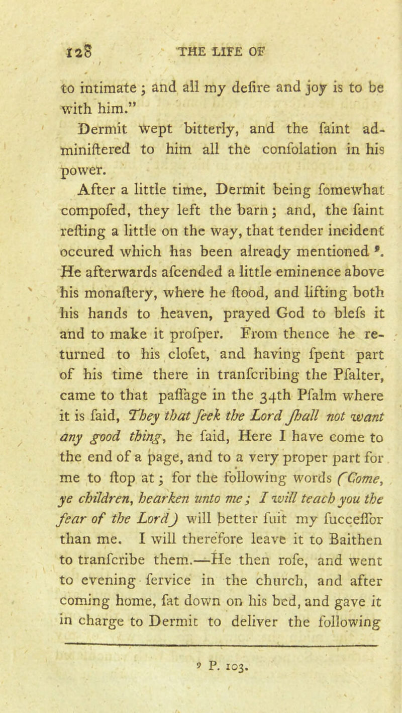 / » to intimate; and ail my delire and joy is to be with him.” Dermit wept bitterly, and the faint ad- miniftered to him all the confolation in his power. After a little time, Dermit being fomewhat compofed, they left the barn \ and, the faint refting a little on the way, that tender incident occured which has been already mentioned He afterwards afcended a little eminence above his monaltery, where he Hood, and lifting both his hands to heaven, prayed God to blefs it and to make it profper. From thence he re- - turned to his clofet, and having fpent part of his time there in tranfcribing the Pfalter, came to that palTage in the 34th Pfalm where it is faid. They that feek the Lord Jhall not want any good things he faid, Here I have come to the end of a page, and to a very proper part for me to Hop at; for the following words f Come, ye children, hearken unto me; I will teach you the fear of the Lord) will better fui't my fuccelTor than me. I will therefore leave it to Baithen to tranfcribe them.—He then rofe, and went to evening fervice in the church, and after coming home, fat down on his bed, and gave it in charge to Dermic to deliver the following 9 P. 103.