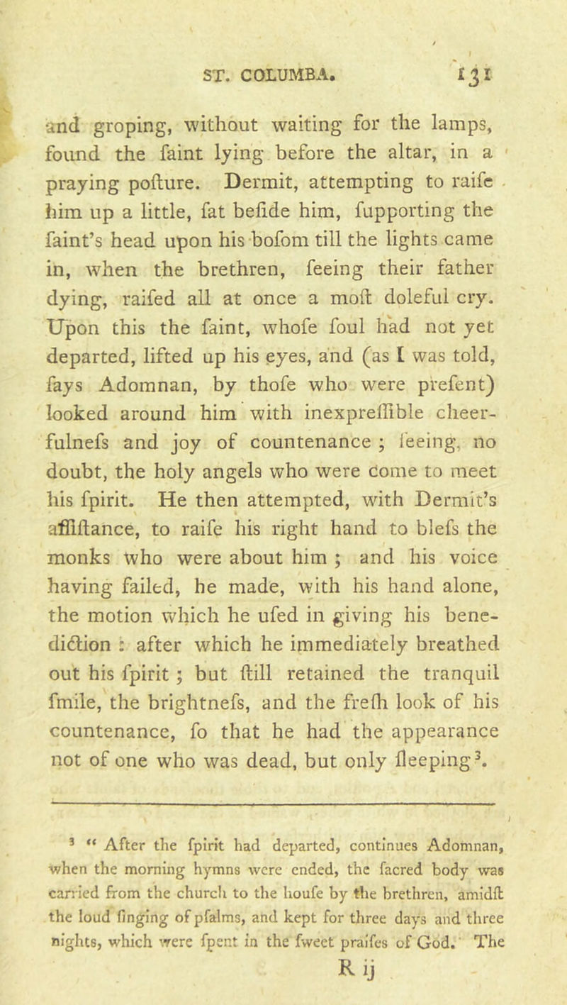 and groping, without waiting for the lamps, found the faint lying before the altar, in a ' praying pollure. Dermit, attempting to raife . him up a little, fat belide him, fupporting the faint’s head upon his-bofom till the lights came in, when the brethren, feeing their father dying, raifed all at once a molt doleful cry. Upon this the faint, whofe foul had not yet departed, lifted up his eyes, and (as I was told, fays Adomnan, by thofe who were prefent) looked around him with inexprelTible cheer- fulnefs and joy of countenance ; feeing, no doubt, the holy angels who were dome to meet his fpirit. He then attempted, with Dermlt’s afllftance, to raife his right hand to blefs the monks who were about him ; and his voice having failed, he made, with his hand alone, the motion which he ufed in giving his bene- diction : after which he immediately breathed out his fpirit ; but ftill retained the tranquil fmile, the brightnefs, and the frefh look of his countenance, fo that he had the appearance not of one who was dead, but only deeping ^ ^ “ After the fpirit had departed, continues Adomnan, •when the morning hymns were ended, the facred body was carried from the church to the houfe by the brethren, amidil the loud finging of pfalms, and kept for three days and three nights, which were fpent in the fweet praifes of God. The R ij