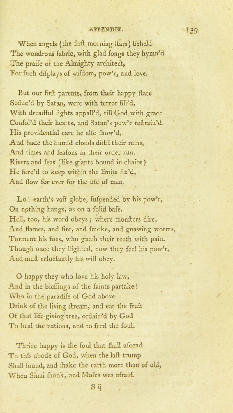N When angels (the firft morning ftars) Keheld The wondrous fabric, with glad fongs they hynin’d /The praife of the Almighty architeft. For fuch difplays of w'ifdom, pow’r, and love. But our firft parents, from their happy ftate Seduc’d by Sataji, were with terror fill’d, With dreadful fights appall’d, till God with grace Confol’d their hearts, and Satan’s pow’r reftrain’d. His providential care he alfo fliow’d, And bade the humid clouds diftil their rains, • And times and feafons in their order run. Rivers and feas (like giants bound in chains) He forc’d to keep within the limits fix’d, And flow for ever for the ufe of man. Lo ! earth’s vaft globe, fufpended by his pow’r, On npthing hangs, as on a folid bafe. ' Hell, too, his word obeys; where monfters dire. And flames, and fire,- and fmoke, and gnawing worms. Torment his foes, who gnafli their teeth with pain. Though once they flighted, now they feel his pow’r, And muft reluftantly his will obey. O happy they who love his holy law, And in the bleffings of the faints partake ! Who In the paradife of God above Drink of the living ftream, and eat the fruit Of that life-giving tree, ordain’d by God To heal the nations, and to feed the foul. « Thrice happy Is the foul that ftiall afeend To this abode of God, when the laft trump Shall found, and fhake the earth more than- of old. When Sinai fhook, and Mofes was afraid. S ij