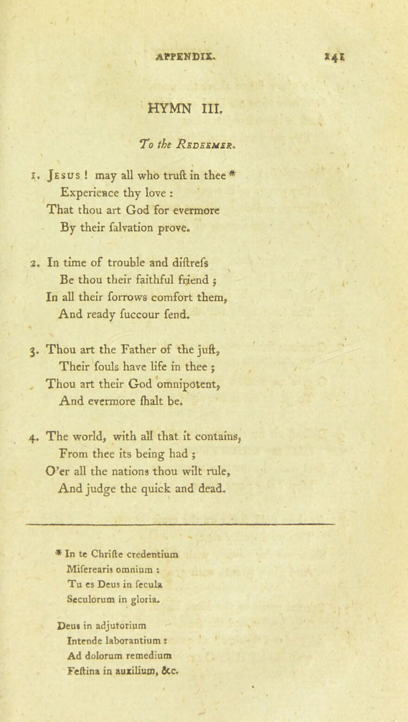 \ HYMN III. To the Rede&uer. \ 1. Jesus ! may all who truft. in thee * ExpericHce thy love : That thou art God for evermore By their falvation prove. 2. In time of trouble and diftrefs \ Be thou their faithful friend j In all their forrows comfort them. And ready fuccour fend. 3. Thou art the Father of the juft. Their fouls have life in thee ; , Thou art their God omnipotent, And evermore (halt be. 4. The world, with all that it contains, From thee Its being had ; O’er all the nations thou wilt rule. And judge the quick and dead. * In tc Chrifte credentium Miferearis omnium : Tu cs Deus in fccula Seculorum in gloria. Deui in adjutorium \ Intende laborantium: ' ' Ad dolorum remedium Fellina in auzillutn, See.