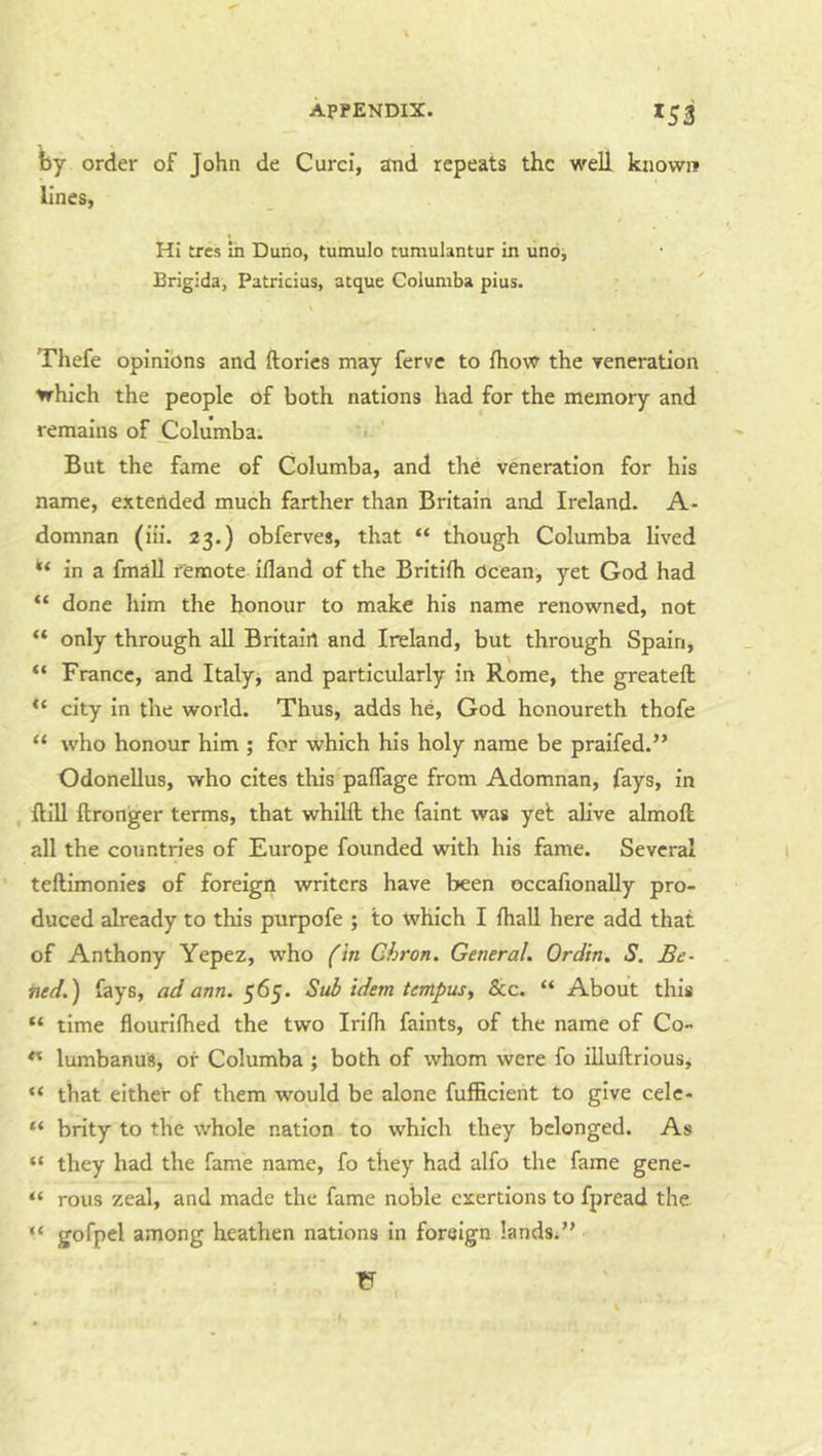 fey order of John de Curci, and repeats the well known lines, Hi tres in Duno, tumulo tnmulantur in uno, Brigida, Patricias, atque Columba pius. Thefe opinions and ftories may ferve to fhow the reneration which the people of both nations had for the memory and remains of jZlolumba. But the fame of Columba, and the veneration for his name, extended much farther than Britain and Ireland. A- domnan (iii. 23.) obferves, that “ though Columba lived in a fmall remote ifland of the Britifh Ocean, yet God had “ done him the honour to make his name renowned, not “ only through all Britain and Ireland, but through Spain, “ France, and Italy^ and particularly in Rome, the greateft “ city in the world. Thus, adds he, God honoureth thofe “ who honour him ; for which his holy name be praifed.” Odonellus, who cites this paifage from Adomnan, fays, in , ftill ftronger terms, that whiHl the faint was yet alive almoft all the countries of Europe founded with his fame. Several teftimonies of foreign writers have been occafionally pro- duced already to this purpofe ; to which I fhall here add that of Anthony Yepez, who (in Chron. General. Ordin. S. Be- tted.) fays, ad ann. 565. Sub idem tempus, &c. “ About this “ time flourifhed the two Irifh faints, of the name of Co- lumbanus, or Columba ; both of whom were fo illuftriousj “ that either of them would be alone fufficient to give celc- “ brity to the whole nation to which they belonged. As “ they had the fame name, fo they had alfo the fame gene- “ rous zeal, and made the fame noble exertions to fpread the “ gofpel among heathen nations in foreign lands/’