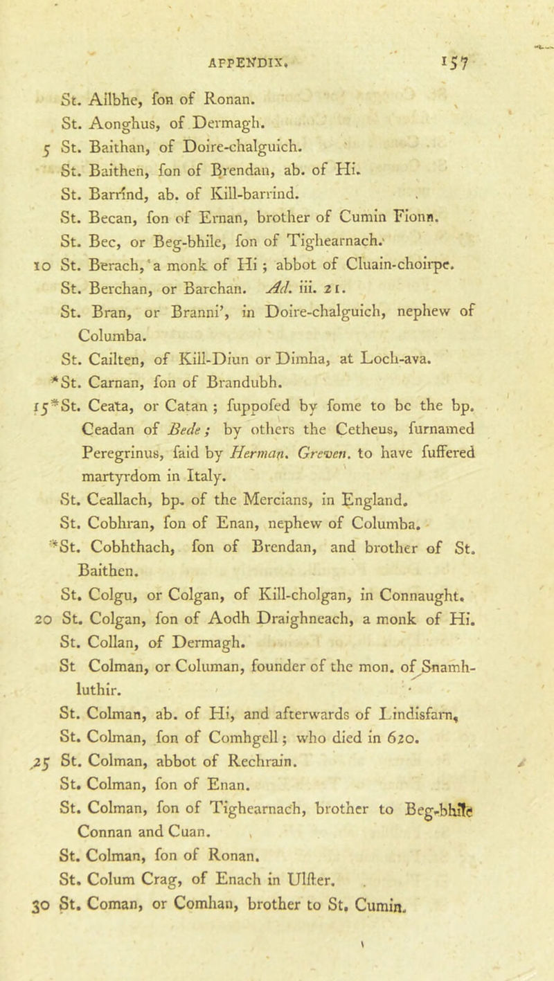 St. Ailbhe, fon of Ronan. ^ St. Aonghus, of Dermagh. 5 St. Baithan, of Doire-chalguich. St. Baithen, fon of Brendan, ab. of Hi. St. BarHnd, ab. of Ivill-barrind. St. Becan, fon of Ernan, brother of Cumin Flonn. St. Bee, or Beg-bhile, fon of Tighearnach.' 10 St. Berach,*a monk of Hi; abbot of Cluain-choirpe. St. Berchan, or Barchan, iii. 21. St. Bran, or Branni’, in Doire-chalguich, nephew of Columba. St. Cailten, of Kill-Diun or Dimha, at Loch-ava. *St. Carnan, fon of Brandubh. l5*St. Ceata, or Catan ; fuppofed by fame to be the bp. Geadan of Bede; by others the Cetheus, furnamed Peregrinus, faid by Herman. Greven. to have fuffered martyrdom in Italy. St. Ceallach, bp. of the Mercians, in England. St. Cobhran, fon of Enan, nephew of Columba. - ^^St. Cobhthach, fon of Brendan, and brother of St. Baithen. St. Colgu, or Colgan, of Kill-cholgan, in Connaught. 20 St. Colgan, fon of Aodh Draighneach, a monk of Hi. St. Collan, of Dermagh. St Colman, or Columan, founder of the mon. of Snamh- luthlr. ' St. Colman, ab. of Hi, and afterwards of Lindisfam, St. Colman, fon of Comhgell; who died in 620. ,25 St. Colman, abbot of Rechrain. St. Colman, fon of Enan. St. Colman, fon of Tighearnach, brother to Beg-bhifc Connan and Cuan. St. Colman, fon of Ronan. St. Colum Crag, of Enach in Ulfter. 30 St. Coman, or Comhan, brother to St. Cumin.