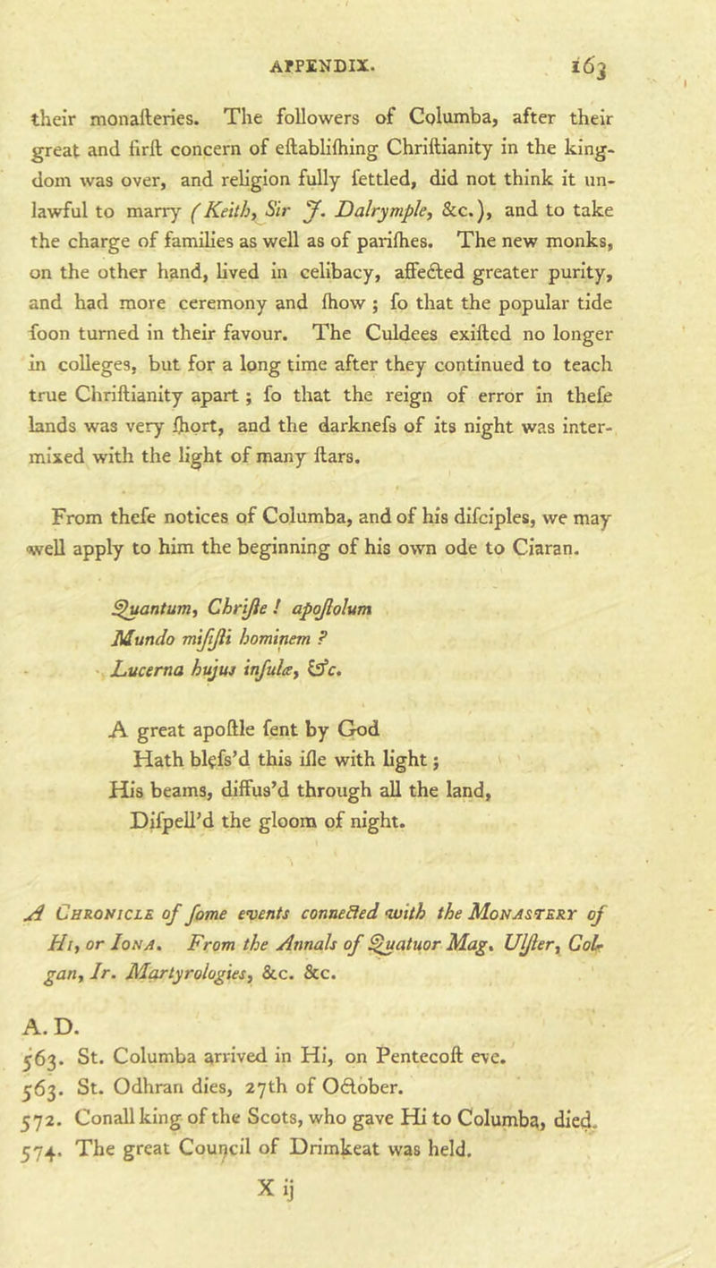 their monafteries. The followers of Columba, after their great and firft concern of eftabliftiing Chriftianity in the king- dom was over, and religion fully fettled, did not think it un- lawful to marry f Keithy Sir y. Dalrympky &c.), and to take the charge of families as well as of parlihes. The new monks, on the other hand, lived in celibacy, afFedled greater purity, and had more ceremony and fhow ; fo that the popular tide foon turned in their favour. The Culdees exifted no longer in colleges, but for a long time after they continued to teach true Chriftianity apart; fo that the reign of error in thefe lands was very ftiort, and the darknefs of its night was inter- mixed with the light of many ftars. From thefe notices of Columba, and of his dlfciples, we may well apply to him the beginning of his own ode to Ciaran. ^antum, Chrijie ! apojlolum Mundo myijli bominem ? \ Lucema hujuj infulay Cffc. A great apoftle fent by God Hath bkfs’d this ifte with hght; ' ’ His beams, diffus’d through all the land, Difpell’d the gloom of night. ^ Chronicle of fame events connected •with the Monastery of Hty or Iona. From the Annals of ^atuor Mag. Ul/ler, CoU gany Ir. Martyrologiesy &c. &c. A. D. 563. St. Columba arrived in Hi, on Pentecoft eve. 563. St. Odhran dies, 27th of OAober. 572. Conall king of the Scots, who gave Hi to Columba, died. 574. The great Coui^cil of Drimkeat was held.