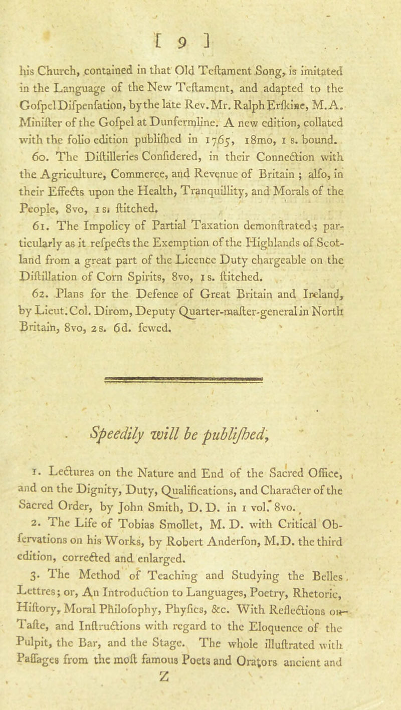 lus Church, contained in that Old Teftament Song, Is imitated in the Language of the New Teftament, and adapted to the GofpelDlfpenfation, by the late Rev. Mr. Ralph ErfloHe, M.A. Minlller of the Gofpel at Dunfermline. A new edition, collated with the folio edition publilhed in 1765, i8mo, i s. bound. 60. The Dlftillerles Conlidered, in their Connexion with the Agriculture, Commerce, and Revenue of Britain ; alfo, in their Effefts upon the Health, Tranquillity, and Morals of the I People, 8vo, i si ftltched. 61. The Impolicy of Partial Taxation demonftrated'j par- ticularly as it refpefts the Exemption of die Highlands of Scot- land from a great part of the Licence Duty chargeable on the Diftillatlon of Corn Spirits, 8vo, i s. Hitched. 62. Plans for the Defence of Great Britain and Ireland, by Lieut.Col. Dirom, Deputy Quarter-maHer-generalin North Britain, 8vo, 2s. 6d. fewed. Speedily will be publijhed, 1. Leclurea on the Nature and End of the Sacred Office, 1 and on the Dignity, Duty, Qualifications, and Charadler of the Sacred Order, by John Smith, D. D. in I vol. 8vo. ^ 2. The Life of Tobias Smollet, M. D. with Critical Ob- fervations on his Works, by Robert Anderfon, M.D. the third edition, corrected and enlarged. ' 3. The Method of Teaching and Studying the Belles , Lettres; or, An Introdudlion to Languages, Poetry, Rhetoric, Hiftory, Moral Philofophy, Phyfics, &c. With Refledlions oit- Tafte, and Inftruflions with regard to the Eloquence of the Pulpit, the Bar, and the Stage. The whole illuftrated with Paffages from the moil famous Poets and Orators ancient and Z