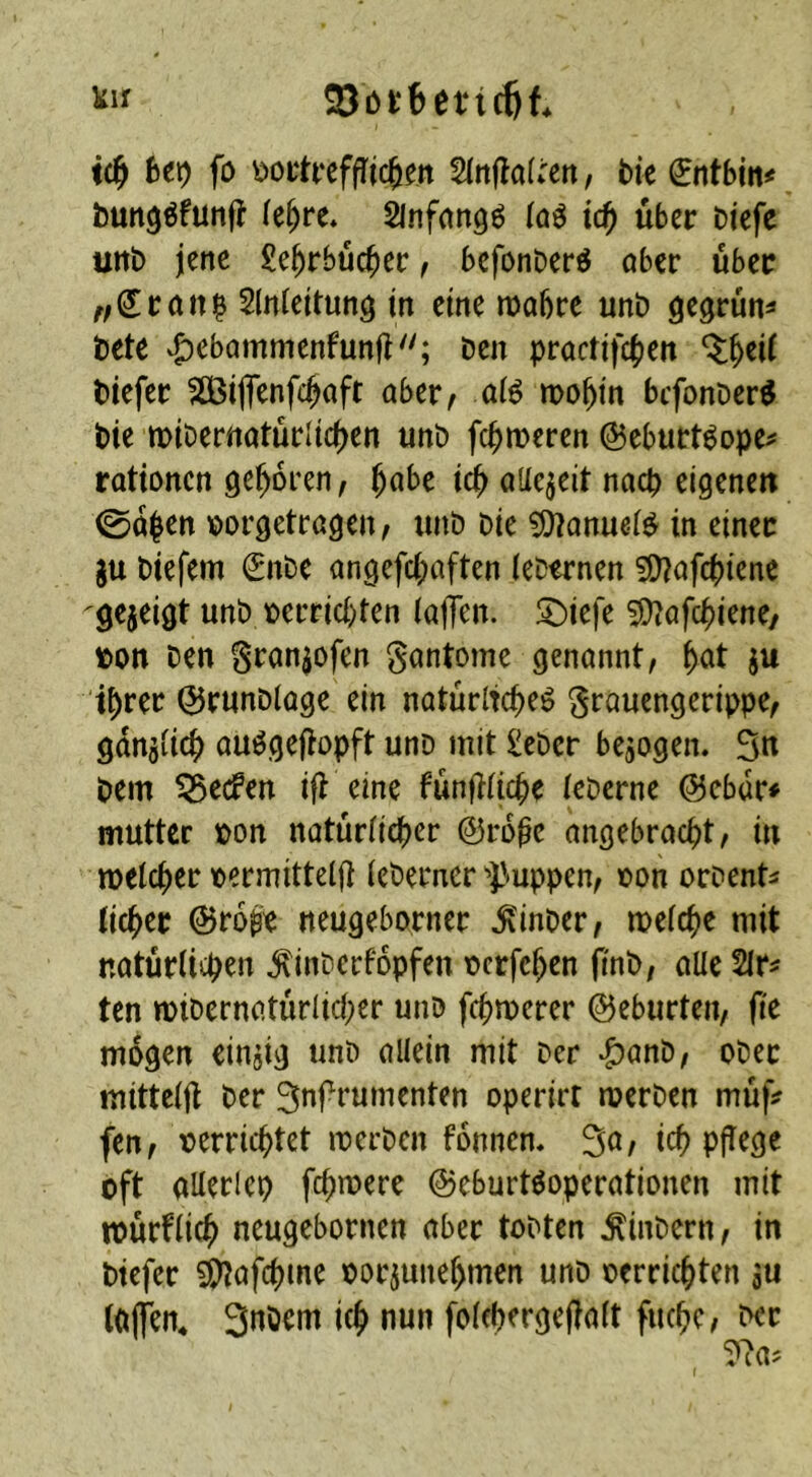 liii 23öi:6et‘tcöt id) htr) fo ^n^aiUn, bie €ntbjtt< bun^öfünjl (e^re* Slnfnngö (ciö \d) über biefe uttb jene £e^rbüc^ec f befonberö ober über Slnteitung in eine njobre unb gegrünt bete vgicbommenfunft''; ben proctifc^en biefer SOBiflenfeboft ober, o(^ mobi'n befonber^ bie miberrtoturlleben unb fermeren ©eburt^ope^ rottonen geboren, ^aht t^ oUejeit no0 eigenen 0oben oorgetrogen, unb bie ^onueld in einer gu biefem ^nbe ongefeboften (ebernen 5[)?ofcbi^nc gezeigt unb oerriebten (offen, ^iefe 3)tofcbi^«^/ bon ben Sronpfen gontome genonnt, b^t ju ihrer Qirunbloge ein notürltcbeö ^rouengerippe, gdnjücb ou^gefiopft unb mit £eber bezogen. 5n bem Reefen ifi eine funfidebe (eberne @ebdr# mutter ton notürficber ©rbbe ongebroebt, in melcber oermittelft (eberner i'-uppen, oon orbent^ (icber ©ro^e neugeborner .^inbcr, mefebe mit notürlicb^« .^inberfopfen ücrfcben finb, oUe ten mibernotürlicber unb f(bit»erer ©eburten, fie mögen einjig unb oKein mit Der *&anb, ober mitteffi ber 3nf rumenten operirt merben mü|V fen, t^erriebtet merben fonnen, 3o, icb pflege oft oKerlep febmere ©eburtöoperotionen mit tourf(icb neugebornen ober tobten .^inbern, in biefer 5[)^ofcbme oor^unebmen unb oerriebten s« (Offen, Snöcm icb nun fofebergefioft fuebe, ber r