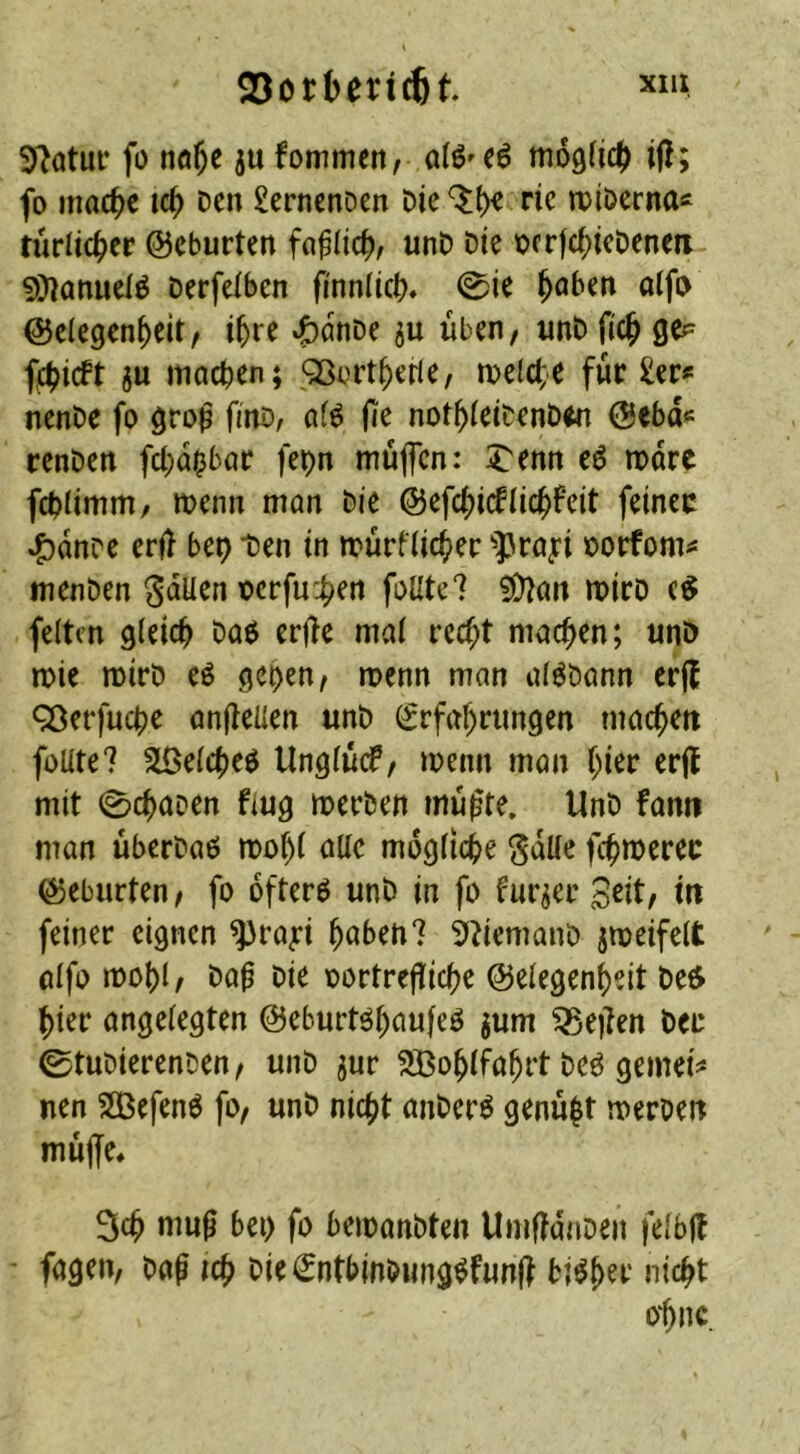 23ott»erj^t. «>* 9?atur fo ntt^t ju fommett; ofö'Cä moäticf) i(?; fo mac^e ic^ Den £ernenDen Die ^^e ne iDiDerna« rürlic^er ©eburten unD Die Dcrjci^ieDenen 9)?anuelö Derfdben finnlicb* 0i^ ^aben aifi> Gelegenheit/ ihre ^önDe ju üben, unD fich fchicft ju machen; ^ÖDitherle, meiere für £ei:« nenDe fo gro^ finD, af^ (le nothleiDenD^n Gebd« renDen fchd^bac fepn muffen: ^enn e6 mdre fchlimm/ menn man Die feinec ^dnre er|l bet) Den in mürflicher ^prayi Dorfom^ menDen gdüen t)erfu:h^*^ foUte7 ?Ü^an mirD feiten gleich Daß erjle mal recht machen; unö mie mirD eß geoen, menn man alßDann erjl ^erfuche anflellen unD Erfahrungen machen foüte? Slßelcheß Unglücf, menn man ht^»^ mit 0chaDen flug merDen mußte. UnD fann man überDaß mohl alle mögliche ^dUe fchmerec Geburten, fo ofterß unD in fo fur^er Seit, in feiner eignen ^ra;:i hüben? ^UemanD jmeifelt alfo mohl. Daß Die oortreßiehe Gelegenheit De6 hier angelegten Geburtßhnufeß jum ^eßen Der ©tuDierenDen, unD jur ^ßohlfahrt Deß gemein* nen 2Öefenß fo, unD nicht aiiDerß genügt merDen müße* 3ch muß bei) fo beioanDten UmßdnDen felbß ' fagen, Daß ich DieEntbinDungßfunß tißh^t' ni^hi^ 0‘hnc