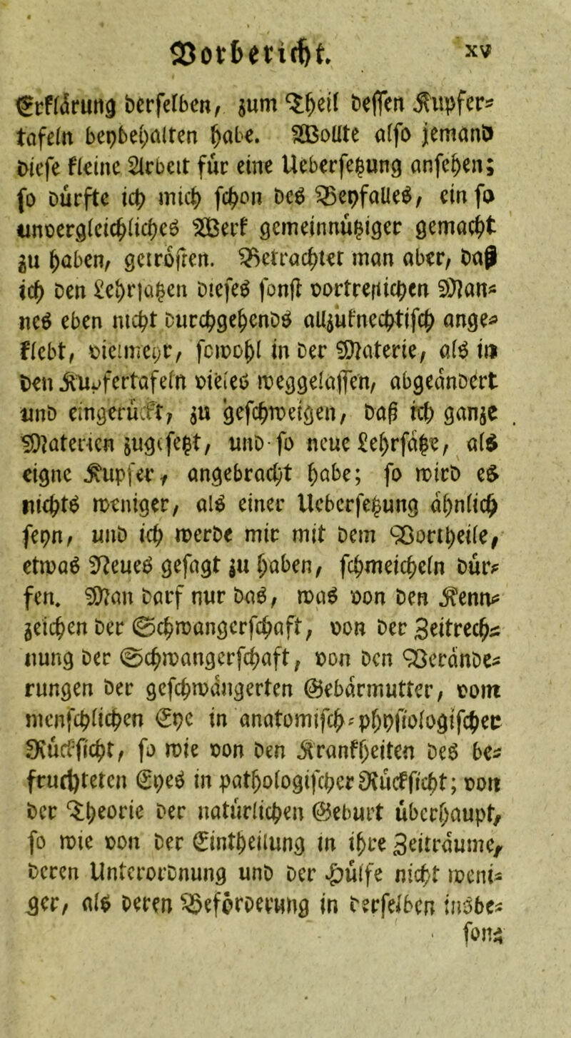 ^cf((5rutt3 berfelben, jum beflen ^upfer^ tofeftt bep6e{;altcn ^ab€. SäBoüte a(fo jemanö i>iefc fleinc Sicbeit für eine Ueberfe^ung anfe^en; (o Durfte icb mic^ fc^on Dc6 ^epfaUe^z einfo tinoergicic^iicf^eö 50ßerf gemeinuü^iger gemactit iu ^aben, gcirofren. ^etröc^tet man aber, Dap id) Den £e^r)ü^en Dtefe^ fonjt DortrefUcpen 2)]an« neö eben mcpt Durc^ge^enDö aUpfnecptifc^ ange^» flebt, üicune^r, fcmo^l in Der 9)]aterie, a(^ i» l)enilHf»fertafe(n r)ieieö meggelajTen, abgeanDcrt unD eingerücFt, ju gefc^meiöen, Daß reb ganjc ^^atencn ju^ife^t, unD fo neue £e^rfdße, a($ eigne Tupfer, angebracht höbe; fo noirD e$ nichts weniger, al^ einer Ueberfehung ähnlich fepn, unD ich merDe mir mit Dem 9öoriheile^ etwaö 3^eueö gefagt ju haben, fchmeicheln Dür^^ fen. iO^an Darf nur Daö, ma^ pon Den ^enn^ ^eichen Der 0chn)angcrfchaft, pon Der Seitrcchs: imng Der 0chmangcrfchaft, »on Den QSerdnDcs rungen Der gefchmdngerten ©ebdrmuttcr, com mcnfchlichen €pc in anatomifch'phpO'ologifchei: 9vücfficht, fi) mie con Den Jtranfheiten De6 bes fruchteten €peö in pathotogifcherSvuctficht; coti Der Q:heorie Der natürlichen Geburt überhaupt, fo mie con Der ^intheilung in ihre Beitrdume, Deren UnterorDnung unD Der ^ülfe nicht meni^ ger, al$ Deren ^eferoerung in Derfeibcn tn^bc^ ■ fon^