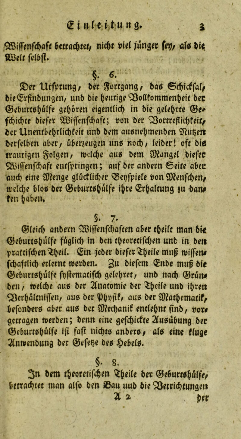 ^iff^nfc^ofc nic^f jung« (e^f aIö ?Q3c(f fc(t>(?. §* UrfVtungf bn Fortgang ^ baö ©c^fcffof^ bie^i’finbiingcn/ unb bic l^eufige SSoßfommenljeU bec @ebu«6(jülfe geboren eigentlid^ in bie gele^^rfe fc^ic^re biefer 5ö3iffcnfdjflfr; s>on bec ^omcfTidjfelf^ icr Unenfbe^clicbfeif unb bm aiiöne^menben £Ritßeit berfetben aber, übfrsciigm un^ Roct); leiber! oft ble traurigen folgen/ tvclc^e auö bem CÖJangel biefee entfpringen; auf ber anbern ©eite abec oud) eine 3)?enge gfücflicber ^c^friefe »oit ?9?enfcl)en/ n?eld)e bloe ber (Beburtsit^uife i(^re (^r(?aitung au batu len toben» §. 7* @feiff> onbevn ^iffenfeboften aber tbeift mon bie (Beburtßb^^f*? ben tbeorctifd)en unb in beit praftiftbenbiefertwu^ »iffeiie febaftlicb etiernt werben» gu biefem (?nbe mup bie ©eburtöbulf« fbf^^ntariftb gelcbret/ unb nach ©rüne ben t welche au« ber 2fnaromie ber «nb ibrett SSerbältniffen/ ou« ber ^bbbf/ ou« ber Ü)?otbemofif/ befenberö aber au« ber COJeebanif entlehnt (tnb / »or# getragen werben; benn eine gef(f)icfte ^uöübung bec ©e6uct«bülfe Ifi fafl nicht« anber«/ ol« eine (luge ^(nwenbung ber ©efe^e be« Jeebel«. §* 8. 3u bem tbeoretif^en ®e6urt«biilfe/ bettflcbtet man olfo ben ©au uub bie SÖertichcungeit ^ a