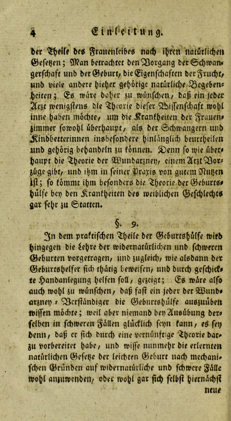 'ber bfcf 0rfluenfci&pö nocb i^rcn narörlicbm ©efeijen; 9)?on betrocftfcr ben'^Sovpng ber@d)wan< fl«fd)aft unb l>fc@^burt/ble(ri9enfd)flf«n bergvucbf/ Miib Diple onbere Q^tJocigc natuclicbf helfen; <50 wate ba^er ju wiinfAen/ baß ein jebej: weni9jlen0 öle '^bootie biefet 9ibi|Tenfd)flff n)o(?l inn^ möchte/ «m bie i?ron(h«iten bet {frauen> jimmer fowoht uberhaiipt/ nl0 bet 0ct)wnngern unb ^inbbeaerinnen in0befonbere hinlänglich beucthcilen iinb gehörig behanbeln ju fönnen. S)enn fo wie über« houpt bie Qä.^unbarinep/ einem 2lr}t^ots jöge gibf/ unb ihm in feiner ^ruyis pon gutem \lRußen ijl; fo fömmt ihm befonbero bie “^hfon? bec@eburf0# hülfe bep ben ^ronth^itfn bee weiblichen ©efchlecht« got fehr 5u 0totten. §. 9* 3» bem proftifchen ©eburtdhölfe wirb hingegen bie iehre ber wlbernaturllcljen unb fchweren ©eburten Porgetragen/ unb sugleich/ wie alebonn ber ©ebuttohtflf^r Üü) thi^ns beweifen/ unb burch gefchief# te ^onbonlegung helfen foü/ geseigt; (J0 wäre alfo auch wohl 5u wönfehen/ bah faf? ein febet bee SBunb# otsnep # ‘iBcrflanblger bie ©eburtehülfe ouojuübett iPilfen möchte; well aber niemonb bep2lu0Übung bet? felben in fchweren SnQen glücfllch fepn fann/ eö fep benU/ bah er fteh burch eine pcrnunftige '^heotiebar* gu porbereitet hnl>e/ unb wi(fe nunmehr bie erlernten natürlichen ©efepe ber leichten ©eburt nach mcchoni# fchen ©rünben ouf wibernatürliche unb fehwere gülic wohl anjuwenben/ ober wohl ßaif ftch fclbfl hiernüihf! neue