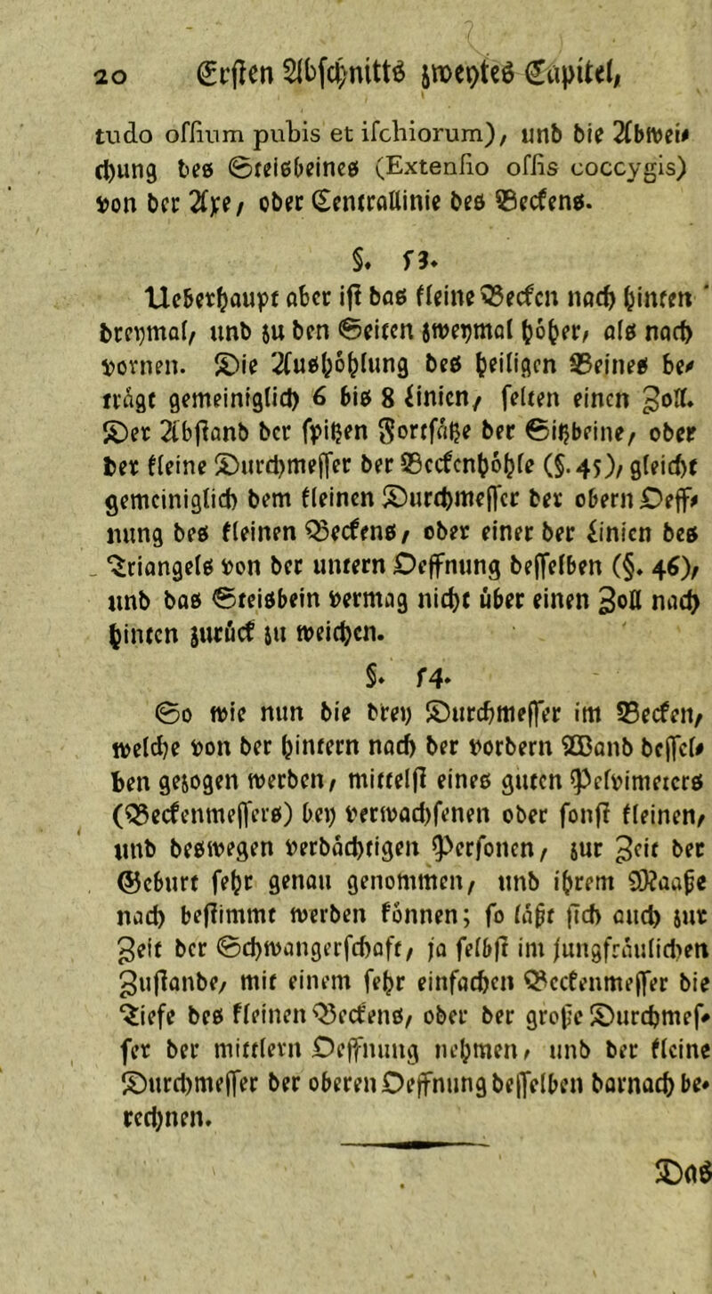 l Srflcn Sibfc^nittö jmeotcö tudo ofßiim pubis et ifcbiorum)/ unb bie 2CbtVew cbung teß ©teißbeincß (Extenßo offis coccygis) ijon bcr 2iy(/ ob« ^cntcattinie beö ©ecffiiß. §. f3* Ucbetbflupt fIeino?5ecfcn notb binf?» * brevmab unb ju bcn 0el{cn jweijmol Jjob«/ fl(ß noct) ^jovnen. S)io '^ußlpobUing beö b^illgcn SSeineß b« ivagt gemeiniglid) 6 biß 8 Linien/ feltm einen S)e)c 2lbßanb bcr fpißen Sortfnjje ber 0i^bfine/ ober ber kleine ^^»urd^tnejfer ber 95ccfcn(?6^(e (§.45)/ gleicht gemeiniglid) bem fleincn S)urci)mef|'cr ber obernJDeff# mmg beß fleinen^eefenß/ ober einerber Linien bcß _ ‘^riangelß »on bet untern Deffnung be|felben (§. 4^), unb bflß Steißbein bermag nicht über einen Soll nach hinten sutöcf iu meichen. §♦ f4* 00 tt)ie nun bie brey ©urchmeffer im 55ecfen/ weldje yon ber hintern noch ber yorbern ^ßanb bc(fcl# ben gezogen werben/ mittelfl eineß guten ^clrimeterß (Q3ecfcnmejferß) bey berwachfenen ober fonjl fleinen/ unb beßwegen rerbachtigen ^^erfonen/ jur ^^it ©eburt fehr genau genommen/ unb ihrem 93?üape nach bef?immf werben fönnen; fo la^t |Td> auch Snr ^eif bcr 0chwangerfd)aff/ jo felbjl im jun9fraulid)en gujlanbe/ mit einem fehr einfachen ^ccfenmejfer bie “iiefe beß fleinen ^eefenß/ ober ber gropc ©urchmef» fer ber mittlern Oejfnimg nehmen^ unb ber flcine ©urchmeffer ber oberen Oeffnungbejfelben bornachbe* rcd)nen.