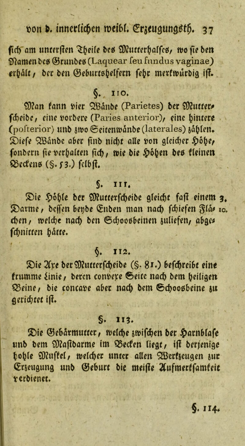 ffrf)' om uncfrf?m betf W^iutter^alfeg/ wo fie bm iHamfn bco ©runbce (Laquear feu fnndus vaginae) / bcr ben @eb««ß(jelfem ffbc merfwiirbig j|?.. §» HO» 03?ön fann i>lcr QBiÜnbe (Parietes) bcr COJucfcr# fcbfibe, eine i)ocbere (Paries anterior), eine bincfce (pofterior) nnb $wo@eifenwanbe (laterales) jab^^n* S)iefe QBonbe ober ftnb nid)f afle »on gteidjer ^ö^e, fonbecn fte t)erbö^c^n ficb, wie bie J^oben beö fleinen i^eefene (§. ;3.) fclbjl» §» III. ®ie -^oble ber C9?uiferfcbeibe gleicbc fofi einem 3* S)fltme, beffen beijbe (Enben man nach febiefen Slo# 10. eben, welche npeb ben 6d;oo£ibeinen suliefen, obge^ $ 112» S)ie 2(x( bec^ucterfebeibe (§. 81*) befebreiSc eine frumme Einie, beten con»e)ce ©eite nach bem beiligen Q3eine, bie concoi>e obec nach bem ©cbooöbeine 8U gerichtet i|!. §► 113. S)ie ©ebStmuttcr, welche 8Wifchen ber «nb bem £0?a|lbarme im 95ecfen liegt, ifl berienige hoble 9)?uffel, welcher unter oKen '^Berfieugen iuc (Erieugung unb ©eburt bie meijie Tfufmerffamfeic verbienet. §. 114*