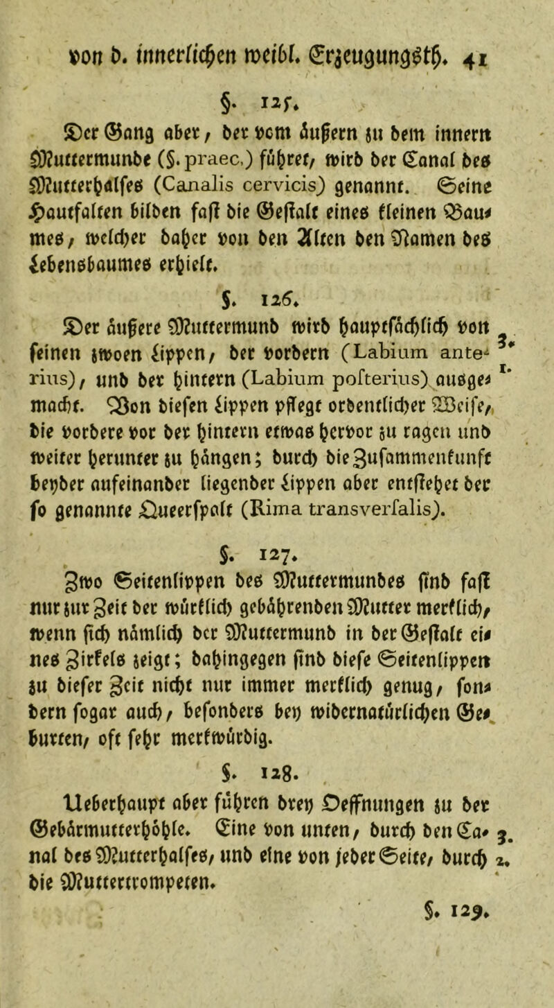 §. I2f. JDcr ©ang öbeic / beic »cm iu^etn ju bcm inn^rtt SKuftecmimbe C§*praec,) fü^rer/ »irb bfr Sonal be» S)Ji««r(j<ilfeö (Canalis cervicis) genannt. 0eine J^outfalten bilben fa|! bie @e|Ialt eineö fleinen ^ou# ttieö / mld)et bo()cr j)on ben Sitten ben 0^omen best ^eben0baumee( erbiett. 5. 12^* S5er oufere ^uttermunb wirb bfluptfflcbtlf^ , feinen swoen fippen/ ber Porbern (Labium ante^ rius)! unb ber (jlntern (Labium pofterius) oußge^ *' moebt. ^on biefen fippen pflegt orbentticber ÜBeife/, Me poebere por ber (jintern ettpaß 511 ragen imb weiter herunter SU bangen; burd) bie3ufammenfunft bepber aufeinanber liegenber Rippen aber entfielet ber fo genannte £iueerfpatt (Rima transverfalis). S. 127* 3wo ©eitentippen beß ?9?utfermunbeß ftnb fajl mirsurgeif ber würftici) getxibrenben ÜOJutter merfticbr wenn jteb nämlicb ber 9}?uttermunb in ber@e|latt t\i neß babingegen ftnb blefe ©eltenlippcit SU biefer gelt nicht nur immer merfticb genug, fon^ bernfogar auch, befonberß bep wibernaturticben @ee bürten, oft fe^r mertwürbig. $. 128. Ueberbaupt aber führen brep Deffnungen su ber ©ebürmutterbobte. t^ine Pon unten, bureb ben Sa# 5. itat beßSDJutterbatfeß, unb eine Pon |eber0eife, bureb bie iWuttertrompeten* §. 12^,