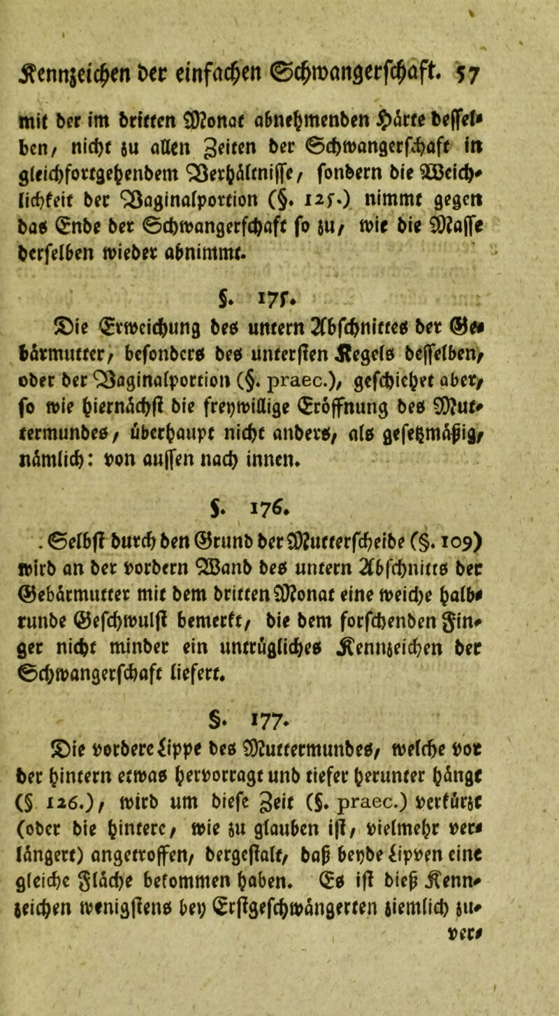 mit bcr im brltten Sßonaü aSne^menben ben/ nicbf 6u ottcn ^^iten ber ©cbwongcrf^böff itt g(fi(bfo«9e^cnbem *23er|?äifni(fe/ fonbern ble äßcicb# (Icbfeit bfc ^oginaiporfion (§. i^fO nimmt gegen bo« (Snbe bet ©cbmangetfeböfe fo 8U/ n>if bie SOJajfe berfel^en miebet abnimmt. §. i7f* ®ie (Etweiebung beb untern TCbftbtn'w^b bet ®0i bfitmuttet/ befonberb beb unter (len Jlegeib bejfeibenf ober ber ‘iSflginotportion (§. praec.)/ gcfcbicbet abet/ fo wie bitrnücbll bie frepwiflige (Eröffnung beb S!)?ut^ termunbeb / äberbaupt nicht anbetb/ alb gefebmäfigf nämlicb: Pon aulfen nach innen. S* 176* . 0elbf? butcb ben @runb ber iOJutterfcbelbe C§. 109) wirb on bet porbern QBanb beb untern 2tbrcbnltfb bec (Sebörmuttet mit bem brittenSWonot eine weidje bolb^ tunbe ©efcbwuljl bemerft/ bie bem forfebenben gin^ ger nicht minber ein untriiglicbeb j^ennseicben ber ©ebwangerfebaft liefert, §. 177* S)ie Porberefippe beb ?i)Juttermunbeb/ welche Po« ber hintern etwab httPorrogt unb tiefer herunter h^nge (§126,)/ wirb um blefe gtit (§. praec.) Perfürsc (ober bie hintere ^ wie iu gfouben i|l/ pielmehr per« löngett) ongettoffen/ bergcflalt, bop bepbe iippen eine gleiche gläcbe befommen höben, ^b ifl biep .Äenn# (eichen wenigjlenb bei; ^rflgefcbwangerten iiemlicb (tu per«