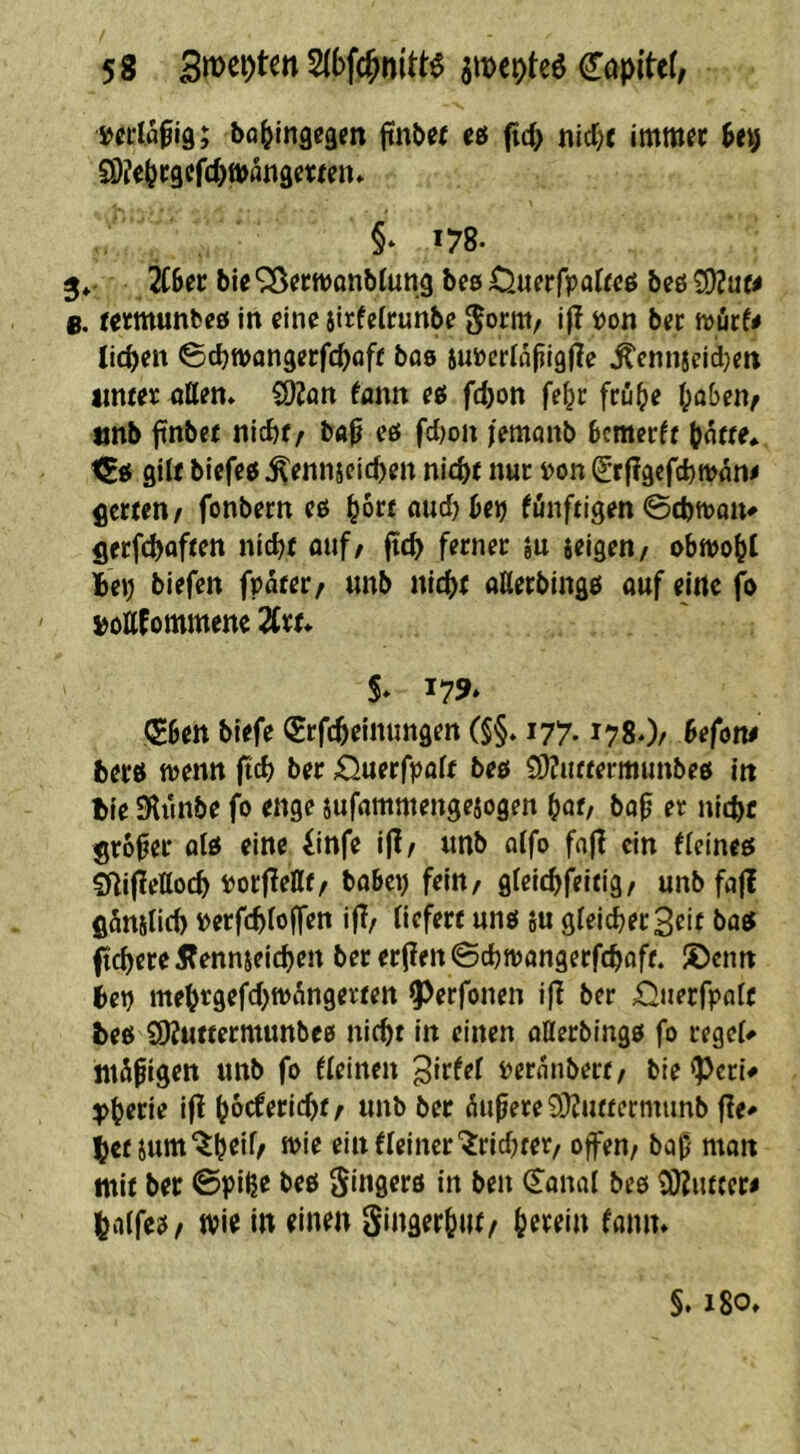 »CLia^ig; bQ^Ingcgen ftnbej t6 fit^ nid;c imm« §* 178. 3»- 2CBer bie ^Ö^cwönblung bes Oufrfpatfcß bcö ^\xu e. tetmunbcö in eine äl^fetrunbe ^orttt/ i)on bec n)öcf< lid>en 0cbtt>angerfc^off boö jutocrlopigjle ^ennjeid^en iimeic ötten» COZon tann eö fd)i)n fe^c feuB« Oaben^ «nb ftnbee nlcbf^ bap eö fd;on i'emönb Bcmerfr |jn«e* i^n gilt biefee ^ennseic^en nic^jf nur »on ^rflgcfdjtvam flcrten/ fonbern eö ^ore aud^Berj funftigen 0cbn)on^ flcrfcboften nict)t öuf/ fic^ ferner ju jelgen/ obttjo^t te») biefen fpater/ unb nic()r aUerblngö ouf eine fo ' »ottfommene 2Cr^ 5* 179» ^ben biefe Srfc^einungen (§§. 177.178.)/ Befom berö ft>enn fteb ber £5uerfpaif beö S)?u«ermunbe6 in tie SKunbe fo enge jufflntmenge^ogen ^at, bo^ er nidjc großer qIö eine iinfe 1(1/ unb a(fo fajl ein fieineö 2ilif!ettocb »orjlellf/ bobci) fein/ gfelcbfeing/ unb fa|? fiömlicb loerfcbtoffen ijT/ liefere unö su gleicher Seit baö fiebere Äennseicben ber er(?en 0cbn?angerfcboff. ®enn ien mebtgefcbftJ^ngereen ^erfonen i(I ber £!nerrpolc beö SOJuftermunbeö nicbe in einen nllerblngö fo regel# «tägigen unb fo fleinen 3irfel pcrfltibere/ bie <pcri# i|^ boeferiebe/ unb ber (Supere 9}?u«ermimb jle^ bet jum'^b^il/ n>ie elnfleincr'^ricbrer/ offen/ bap man mit ber 0piße beö gingerö in ben (Sonal beö tÜJiucer# balfeö/ Wie in einen Singerbut/ herein faniu §. 180»