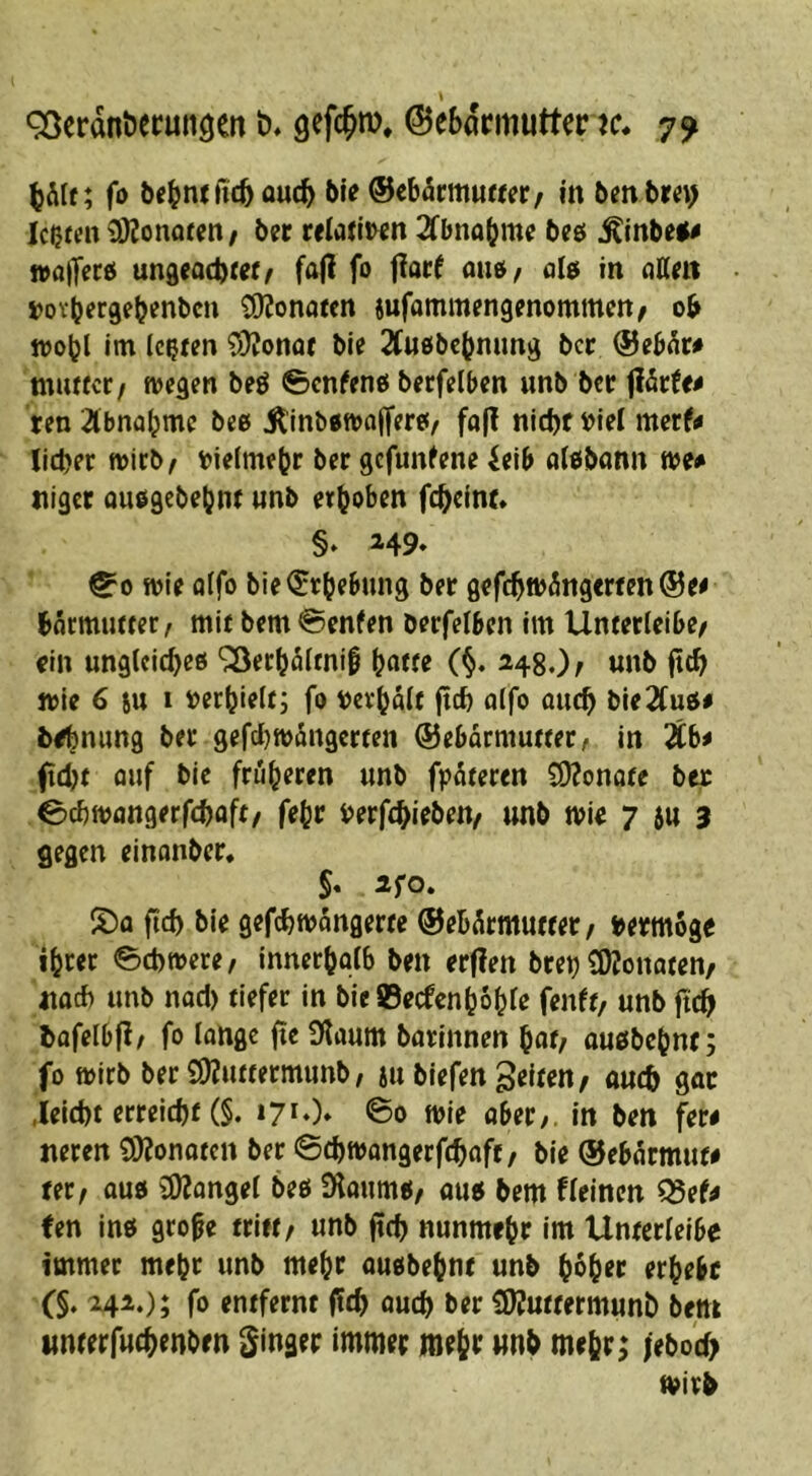 ^öcrdnöecuiiöert t)* gefc^m, ©eSdrmutter k. 7^ (jAlt; fo (ic& auc^ bie @ebärm««er/ in bm bm) lebten SÄonofen / btt reiatiwn 2fbno(jme beö ^inbe<^ ivajT^rei ungead)re(/ fajl fo flarf auö/ in nKm »ov^ergeb^nben SKonaten iufammengenommctt/ ob njobl im (c?tm ^»JJonaf bie SCufibebnung ber @eb^r# muttctf wegen beö ^cn^eno berfelben unb ber ^htto ten 2lbnabme bee jtinbowaffere«/ fa(! nid)f t)iel merf# lieber wirb^ tielmebr ber gefundene itib alobonn wt* niget ouogcbebnr unb erhoben fc^einr» §* ^49* ^0 wie fltfo bie^Jrbebung ber gef(bwängerten@e^ bormutfer / mir bem @enfen berfelben Im Unrerleibe/ ein unglcitbeö ^erboirnii b^tre (§. MSOr «nb fteb wie 6 SU 1 i)erbielti fo mbalr ficf) aifo oueb bie2(uo# tebuung ber gefcijwdngcrten ©ebormutrer, In 2Cb^ ftd)t öuf bic früheren «nb fpäreren S)?onore ber Cebwangerfebaft/ febr rerfebieben/ «nb wie 7 5« 3 gegen einonber, $* 2f0, S)o ftd> bie gefebwongerte ®eb5rmutfer/ i>erm6ge ihrer 0ct)were, innerbflib ben erfien bret) COJonaren/ atoeb unb nod) tiefer in bie 0ecfcnhohfe fenft/ «nb ftcb bafelbfi/ fo lange fie (Kaum barinnen hat/ auöbchnr; fo wirb ber Ö)?«rterm«nb/ s« biefen gelten/ a«cb gar ,ieid)t erreicht (§. i7*0» ©0 wie ober/. In ben fere neren 9}?onoten ber ©ebwongerfebaft / bie ©ebormut# tttf OU0 3)?ongei beö SHoumti/ ou« bem fleinen ^tU Un Inö grope tritt/ «nb jtcb nunmehr im Unterieibe immer mehr unb mehr ouobehnt «nb hoher erhebe (§, 242.); fo entfernt (Itb o«cb ber CKuttermunb bem ttnrerfucbenbrn Ringer immer mehr unb mehr; iebo'cb wirb