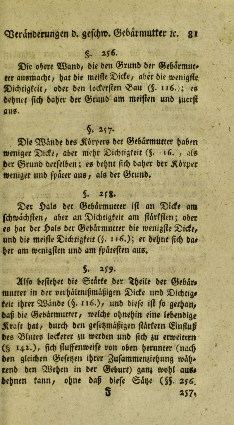 QJerdnöerungcn b« gefc^m. @ebdrmutt<r ic. st §. S)ic obere SBflnl)/ bie ben ®runb ber ©eSormuf# fer ouermacbr / bie mei|IcS)icfe/ aber bie »enlgfle ©tebtigfeU/ ober ben locferjlen'^au (§. eef bebner jicb bob^^’ bet @runb am melden «nb jucrjl au0. §♦ ®{e 9BMibe beö ^orvero ber ©ebdrmuffcr bobett weniger S)icfe ^ aber mebr S)id)tr9feif (§. i6. , aftf ber @runb berfelben; eo bebnt ftd) habet bet jKotpet weniger tinb fpdter auo/ ato ber ®runb. §. ifS» S5et i5>oIo ber ©cbävmuffer i|I on ®lcfe am fcbwdcbflen/ ober an S)id)tigfeir om f?ÄtffIm; ober t& \)at ber ber ©ebdtmutter bie wenigfle S)icfe/ unb bie meifle ^icbrlgfelr (§. i i^O; et bebnt (teb ba# ber om wenigfien unb am fpdte|?en au?« §. Tiifo beliebet bie 0tarfe bet ^btüt ber ©eSdr^ mutter in ber »ecbdftni^mdbigen S)icfe unb Nichtig# feit ihrer ^dnbe (§. ii6.)/ unb tiefe i|l fo getbau/ bap bic ®ebärmutrer/ tteicbe obnebin eine leBenbigc ^taft bot/ l>wrtb ^tn gefebmd^igen fldrfern (JinfTuf bee ’^iute? locferer 5» werben unb ftd) iu erweitern (§ *4^0/ ftcb iluffenweife ton oben bttunter (nach ben gicicben ©efeßen ihrer ^nfommeniiebung wdb^ cenb ben ^eben in ber Geburt) goni wob( au?e bebnen fann^ ohne bap biefe 0dße (§5. 2S6. S «57*