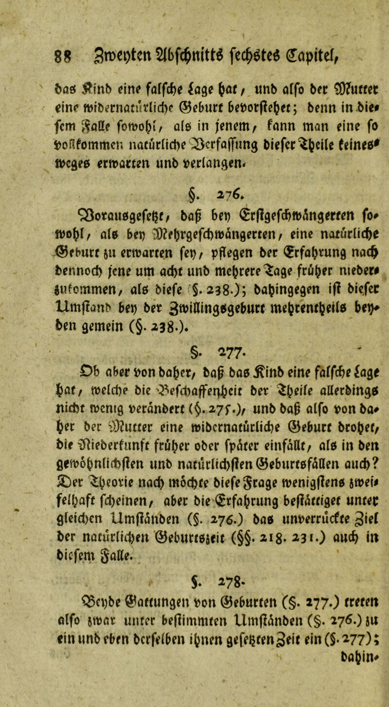 ftaö Äinb ein? faffd)? idge ^of f unb öffo ber Butter einp tt)tbernafurlid)c ©eburt bei)or|?etjet; benn in bie* fern fomo^i/ üfö in jenem ^ fonn mon eine fo ijoflfommcn nafuflicpe ^crfajftmg blefcr^ljcile (eines* fiocges ermatten imb t^erlangen« §. 276» ‘jSotousgefe^t/ ba^ 6et) ^rflgefc^mÄngereen fo# als bei) 3)?fljrgefd)mdn9erten / eine natürliche ©ebnet 511 ermarten fe^/ ppiegen ber l^rfaljrung nach bennod) jene um acht unb mehrere ^lage früher niebere lufommen/ als biefe §. 238-)> bapingegen ifl bicfec Umflanb ber) bet ^wiKingsgebttre mehrentbeils be^^ ben gemein (§• ^3S-)* §. '2.77. Db aber bon bähet/ bap bas ^inb eine falfche iage hat/ melche bie'^iefchaflFeqheit ber ^h^i^t allecbings ntdjf menig »erdnbert (^.27f.> «nb bah alfo toon ba# her ber 9}?utter eine wibcrnatiicliche ©eburt brohet/ bie ^ieberlimft früher ober fpüter einfoUt/ als in ben Qem6hnli(1)f?en unb natürlich(?en©eburtsfüHen auch? iDer '^h^otie nach möchte biefe grage menigflens jmeie felhaft fcheineu/ aber bie (Erfahrung befiattiget unter gleidicn Umflanben (§. 276.) bas unperrüefte ^ief ber natürlichen ©eburtsieif (§§. 218. 231.) auch in biefem §alle. S* ^78- ^epbe ©attungen pon ©eburten (§• i770 treten olfo smar unter beflimmten Um|ldnben (§. 27^-) ein unb eben bcrfelben ihnen gefeßten^eit ein (§-277); bahin#