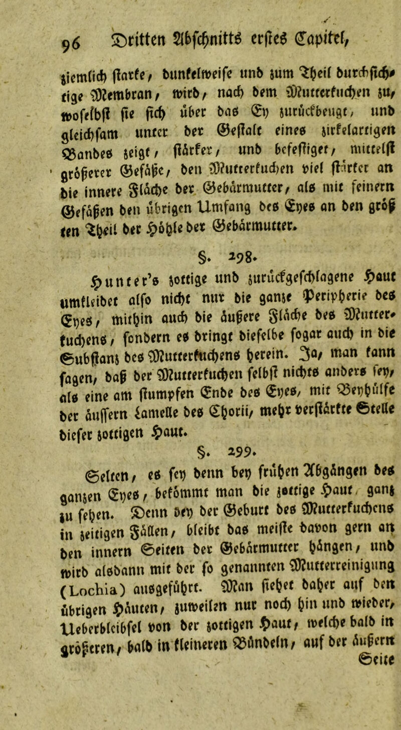 iicmlic!) (Intfe^ bimfelmeifc imb ium l)urcf)|t(^ fige ^Imbtanr micb/ naef) bm {Oiutterfiicpen iüf »ofrfbf? fte ftep über tci& (S\) iueuefbeugf/ unb glclcbfam unter ber @e|TaIc einte jirfelarrigeit Q5anbee seigt/ flärfer/ unb befefTiget/ mitteljl • gebietet ®efä^c^ ben 3)?ufterfud)en »iel flnrfcr an bie innere Stod)« ©ebärmuttcr/ a(e mit feinem ©ffopen ben übrigen Umfang beö «gpee on ben grop len bet ^oölebcr ©ebarmutter, §♦ ^98* ^unter’e jottige unb juruefgefebfagene ^auc umfleibet oifo nld)f nur bie ganie iperipberie bce (grjeör tnitbin Quef) bie öu^ere ginebe bee 9)?ntter# eud)enö, fonbern ee bringt biefelbe fogar oud) in bie ©ubfiani bcö ^uttetfuebenö btrein. 3o/ man fann fagen, baß ber ^SKutterfutben feibj^ nid)« onbere \er}, eine om (lumpfen (5nbe beö (S»;«/ mit ^eijbulfc ber auffern iameUe beö (Sborii/ mehr »erfiirfte eteCe biefet sottigttt ^)aut* §. 299. ©eiten / eß fcb benn be^ frühen 2(bgöngen beß galten befommt man bie jettige ^aut, ganj iu feben. ®cnn m ber ©eburt beö üRutterfud)cnö in jeitigen giitten/ bleibt baö meifle baüon gern an ben innern 0eiten ber ©ebarmutter bangen, unb tt>irb olöbann mit ber fo genonnten i5)?ufterreinigung (Lochia) außgefübrt. 9i)?iin (lebet baber auf ben übrigen ^)üuten/ jumeilen nur nod) bin unb »ieber, Ueberblcibfel »ort ber sottigen ^)aut/ melcbebalb in crößeren/ halb in (leineren ^önbeln/ auf ber Äußern • ^ 6ci(e