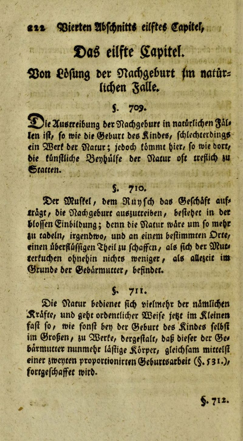 ct» Sterten ^apiUf^ S>aS eilfte gapitef. {8on Ciilttig tec (m natöts (t^en Jade. 5- 7o>. ^^i(3Cu(i(»tSun9 ((c?)ii($3e6uR innatirric^rnSJU len ijl/ fo wie bie&ebutt beßÄInbeö/ ftblecbierbing« ein QBerf ber 9^ötur; febod) (ommt (jier/ fo wiebovt/ bte fänfllicbe bec ^oiur oft m Grotten. I . . S. 710* Söet SDJufW/ bem Olu^fd) boö ©efc^Äft ouf# trägt ^ bie £Ro(f;geburt auoiutrriben / befielet in ber Wolfen €inbi(b«ng; bcnn bie tJ^otur wäre um fo me^r in tabeln/ irgenbwo/ unb an einem beftimmten Orte/ einen äber|räf|tgen^b^iUn fcfyoffcn/ oio fteb bet cerfuebtn obnebin niebto weniger/ a(e atteieit int QJrunbe ber Gebärmutter/ beftnbet. 5' 711» ©ie Olofur bebienet ftcb loiefmebt ber nämfitbtn 'jSttäfte/ unb ge^c orbentHcber QOßeife fe^t im Minen faß fo/ wie fonfi betj ber Geburt beö’^inbeö felbfl im Großen/ tu Ößerfe/ bergefloit/ bob biefer ber @ee bätmuftet nunmehr rä|?ige Körper; gleicbfom mitteifi einer swcbten ptoportionirten Gebuttöarbeit (§*f3iOe fortgeftbojfet tpirb. §. 711.