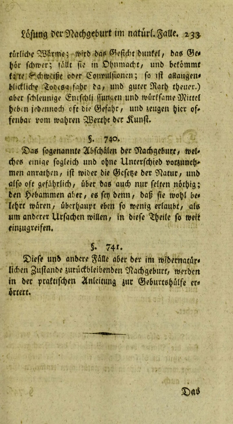 turfitbcnv'rb 6flf< (Weftcbt biinfef/ boß bor fd)n>tfr; inllt (ic in Obnniactf/ unb bcfommf (a’te ^dni?ci|?e ooer ^onrul)ioncii; fo «f{ flHaugen# Micfiidre $:ot?c£iq f^br mib guter IKatb ober ffhleunige ®ntfcl)U ffungcn unb tt>urffiime>3)?ittcl (jcbcn jt’bennod) oft bi? @efabf/ ieugen (jicv of^ fenbav i'om »obren ^eab« §. 740* S)o0 fogenonnfe Wd)&len ber ^acbgebur^f / weU (beei einige fogfeld) unb ebne Unterfcbteb »orjuncb^ men onrotben/ i|I »iber bie @cfe^c ber ‘Jf^otur; unb fllfo oft gefä^rlicf)/ übet tag oucb nur feiten notbig; ben ^)ebommen ober/ eg fet) benii/ bo0 fte »ob! be* leb« »Ären/ öbcrboupt eben fo »enig erloubo olö «m onbcrer Urfocbcn »Ißen/ in biefc fo »eit einiugreifen, §* 74 f* 2)leff unb onbcrc ober ber im »Ibernotör« (icben guflonbe iurüctblelbenben ^tocbgeburt/ »erben in ber |>roftifcben 2tnlei(ung jur ©eburtobölfe er« brrert.